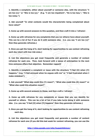 IN THE NAME OF ALLAH – THE SOURCE OF MERCY – THE MOST MERCIFUL


1. Identify a complaint, either about yourself or someone else, with the structure “I
am too [x].” or “She is too [y].” (E.g. “I am too impatient”, “He is too lazy.”, “She is
too noisy.”)


2. Ask yourself “In what contexts would the characteristic being complained about
have value?”


3. Come up with several answers to this question, and then craft it into a „reframe‟.


4. Come up with reframes for any complaints that you (or others) have about yourself.
This can be a lot of fun if you do it with someone else. (i.e. you say “I am too [x]”
then they generate reframes.)


5. Once you get the hang of it, start looking for opportunities to use context reframing
each day (start with low-risk ones.)


6. List the objections you get most frequently and generate a number of context
reframes for each one.       Then, look forward with a sense of anticipation to the next
time someone offers that objection. Remember rapport!


1. Identify a complaint a complaint or issue with the structure “I feel [X] when [Y]
happens.” (e.g. “I feel annoyed when he argues with me” or “I feel frustrated when I
make mistakes”)


2. Ask yourself “What else could this (Y) mean?”, “What else could this (X) mean?” or
“What else could this situation mean?”


3. Come up with several answers to these, and then craft a „reframe‟.


4. Come up with reframes for any complaints or issues that you can identify for
yourself or others. This can be a lot of fun if you take turns doing it with someone
else. (i.e. you say “I feel [X] when [Y] happens” then they generate reframes.)


5. Once you get the hang of it, start looking for opportunities to use content reframing
      each day.


6. List the objections you get most frequently and generate a number of content
reframes for each one (if you did this last week for context reframing, you can use the



                       http://sites.google.com/site/hussainfahmys/

       THERE IS NO GOD WORTHY OF WORSHIP EXCEPT ALLAH AND MUHAMMED (PBUH) IS THE MESSENGER OF ALLAH
 