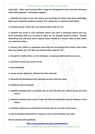 IN THE NAME OF ALLAH – THE SOURCE OF MERCY – THE MOST MERCIFUL


same list). Then, look forward with a sense of anticipation to the next time someone
offers that objection. Remember rapport!


1. Identify the areas in your life where you do things for others and then unwittingly
blow your reciprocity bonus by saying “It‟s a pleasure” or words to that effect.


2. Practise saying “That‟s OK, you would do the same for me.”


3. Identify the areas in your business where you wish to persuade others and you
have something that you can give to them (or are already giving to them). Choose
something that will have some value to them, ideally of a similar value to that which
you want from them.


4. Ensure your clients or prospects know that you are giving this to them, then when
they say thanks, say “It‟s OK, you would do the same for me.”


1. Accept the reality of the current situation. Accept yourself exactly as you are.


2. Get clear on how you want it to be.


3. Get motivated!


4. Let go of your objective. Detach from the outcome.


5. Generate the behaviours that will help you get what you want.


6. Celebrate your successes!


1. Identify anything that is currently part of your life that you want to let go of in the
      future.


2. Identify anything that is part of your life that you definitely want to continue in the
      future.


3. Identify anything you would like to become part of your life in the future.


4. How to Resolve Resolutions to help you move in the direction you want.


We are playing with gratitude,

                       http://sites.google.com/site/hussainfahmys/

       THERE IS NO GOD WORTHY OF WORSHIP EXCEPT ALLAH AND MUHAMMED (PBUH) IS THE MESSENGER OF ALLAH
 