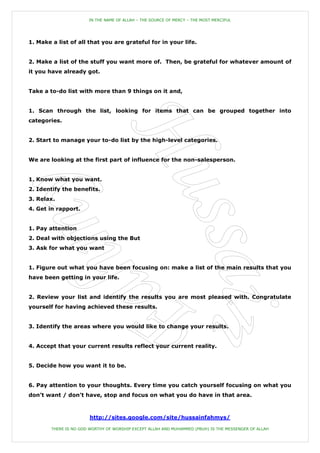IN THE NAME OF ALLAH – THE SOURCE OF MERCY – THE MOST MERCIFUL




1. Make a list of all that you are grateful for in your life.


2. Make a list of the stuff you want more of. Then, be grateful for whatever amount of
it you have already got.


Take a to-do list with more than 9 things on it and,


1. Scan through the list, looking for items that can be grouped together into
categories.


2. Start to manage your to-do list by the high-level categories.


We are looking at the first part of influence for the non-salesperson.


1. Know what you want.
2. Identify the benefits.
3. Relax.
4. Get in rapport.


1. Pay attention
2. Deal with objections using the But
3. Ask for what you want


1. Figure out what you have been focusing on: make a list of the main results that you
have been getting in your life.


2. Review your list and identify the results you are most pleased with. Congratulate
yourself for having achieved these results.


3. Identify the areas where you would like to change your results.


4. Accept that your current results reflect your current reality.


5. Decide how you want it to be.


6. Pay attention to your thoughts. Every time you catch yourself focusing on what you
don‟t want / don‟t have, stop and focus on what you do have in that area.



                        http://sites.google.com/site/hussainfahmys/

        THERE IS NO GOD WORTHY OF WORSHIP EXCEPT ALLAH AND MUHAMMED (PBUH) IS THE MESSENGER OF ALLAH
 