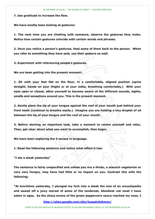 IN THE NAME OF ALLAH – THE SOURCE OF MERCY – THE MOST MERCIFUL


7. Use gratitude to increase the flow.


We have mostly been looking at gestures:


1. The next time you are chatting with someone, observe the gestures they make.
Notice how certain gestures coincide with certain words and phrases.


2. Once you notice a person‟s gestures, feed some of them back to the person. When
you refer to something they have said, use their gesture as well.


3. Experiment with referencing people‟s gestures.


We are been getting into the present moment:.


1. Sit with your feet flat on the floor, in a comfortable, aligned position (spine
straight, hands on your thighs or at your sides, breathing comfortably.)                       With your
eyes open or closed, allow yourself to become aware of the different sounds, sights,
smells and sensations around you. This is the present moment.


2. Gently place the tip of your tongue against the roof of your mouth just behind your
front teeth (continue to breathe easily.) Imagine you are holding a tiny droplet of oil
between the tip of your tongue and the roof of your mouth.


3. Before starting an important task, take a moment to centre yourself and relax.
Then, get clear about what you want to accomplish, then begin.


We have been exploring the 5 senses in language.


1. Read the following sentence and notice what effect it has:


“I ate a steak yesterday”


The sentence is fairly unspecified and unless you are a Hindu, a staunch vegetarian or
very very hungry, may have had little or no impact on you. Contrast this with the
following:


“At lunchtime yesterday, I plunged my fork into a steak the size of an encyclopedia
and sawed off a juicy morsel of some of the tenderest, bloodiest red meat I have
eaten in ages. As the sharp aroma of the green peppercorn sauce reached my nose, I

                       http://sites.google.com/site/hussainfahmys/

       THERE IS NO GOD WORTHY OF WORSHIP EXCEPT ALLAH AND MUHAMMED (PBUH) IS THE MESSENGER OF ALLAH
 