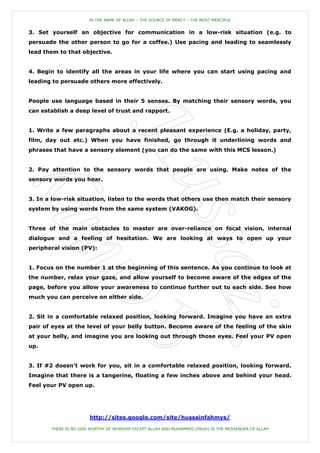 IN THE NAME OF ALLAH – THE SOURCE OF MERCY – THE MOST MERCIFUL


3. Set yourself an objective for communication in a low-risk situation (e.g. to
persuade the other person to go for a coffee.) Use pacing and leading to seamlessly
lead them to that objective.


4. Begin to identify all the areas in your life where you can start using pacing and
leading to persuade others more effectively.


People use language based in their 5 senses. By matching their sensory words, you
can establish a deep level of trust and rapport.


1. Write a few paragraphs about a recent pleasant experience (E.g. a holiday, party,
film, day out etc.) When you have finished, go through it underlining words and
phrases that have a sensory element (you can do the same with this MCS lesson.)


2. Pay attention to the sensory words that people are using. Make notes of the
sensory words you hear.


3. In a low-risk situation, listen to the words that others use then match their sensory
system by using words from the same system (VAKOG).


Three of the main obstacles to master are over-reliance on focal vision, internal
dialogue and a feeling of hesitation. We are looking at ways to open up your
peripheral vision (PV):


1. Focus on the number 1 at the beginning of this sentence. As you continue to look at
the number, relax your gaze, and allow yourself to become aware of the edges of the
page, before you allow your awareness to continue further out to each side. See how
much you can perceive on either side.


2. Sit in a comfortable relaxed position, looking forward. Imagine you have an extra
pair of eyes at the level of your belly button. Become aware of the feeling of the skin
at your belly, and imagine you are looking out through those eyes. Feel your PV open
up.


3. If #2 doesn't work for you, sit in a comfortable relaxed position, looking forward.
Imagine that there is a tangerine, floating a few inches above and behind your head.
Feel your PV open up.




                       http://sites.google.com/site/hussainfahmys/

       THERE IS NO GOD WORTHY OF WORSHIP EXCEPT ALLAH AND MUHAMMED (PBUH) IS THE MESSENGER OF ALLAH
 