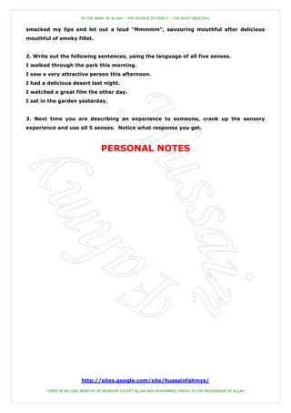 IN THE NAME OF ALLAH – THE SOURCE OF MERCY – THE MOST MERCIFUL


smacked my lips and let out a loud “Mmmmm”, savouring mouthful after delicious
mouthful of smoky fillet.


2. Write out the following sentences, using the language of all five senses.
I walked through the park this morning.
I saw a very attractive person this afternoon.
I had a delicious desert last night.
I watched a great film the other day.
I sat in the garden yesterday.


3. Next time you are describing an experience to someone, crank up the sensory
experience and use all 5 senses. Notice what response you get.



                                PERSONAL NOTES




                       http://sites.google.com/site/hussainfahmys/

       THERE IS NO GOD WORTHY OF WORSHIP EXCEPT ALLAH AND MUHAMMED (PBUH) IS THE MESSENGER OF ALLAH
 