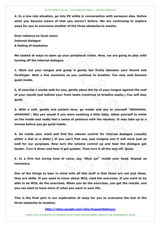 IN THE NAME OF ALLAH – THE SOURCE OF MERCY – THE MOST MERCIFUL


4. In a low-risk situation, go into PV while in conversation with someone else. Notice
what you become aware of that you weren't before. We are continuing to explore
ways for you to overcome another of the three obstacles to master.


Over-reliance on focal vision
Internal dialogue
A feeling of hesitation


We looked at ways to open up your peripheral vision. Now, we are going to play with
turning off the internal dialogue.


1. Stick out your tongue and grasp it gently but firmly between your thumb and
forefinger. Wait a few moments as you continue to breathe. You may well become
quiet inside.


2. If exercise 1 works well for you, gently place the tip of your tongue against the roof
of your mouth just behind your front teeth (continue to breathe easily.) You will stay
quiet.


3. With a soft, gentle and patient tone, go inside and say to yourself "Shhhhhhh,
shhhhhhh", like you would if you were soothing a little baby. Allow yourself to smile
on the inside and really feel a sense of patience with the monkey. It may take up to a
minute before you go quiet inside.


4. Go inside your mind and find the volume control for internal dialogue (usually
either a dial or a slider.) If you can't find one, just imagine one it will work just as
well for our purposes. Now turn the volume control up and hear the dialogue get
louder. Turn it down and hear it get quieter. Then turn it all the way off. Quiet.


5. In a firm but loving tone of voice, say "Shut up!" inside your head. Repeat as
necessary.


One of the things to bear in mind with all this stuff is that these are not just ideas,
they are skills. If you want to know about MCS, read the exercises. If you want to be
able to do MCS, do the exercises. When you do the exercises, you get the results, and
you can start to have more of what you want in your life.


This is the final part in our exploration of ways for you to overcome the last of the
three obstacles to mastery.

                         http://sites.google.com/site/hussainfahmys/

         THERE IS NO GOD WORTHY OF WORSHIP EXCEPT ALLAH AND MUHAMMED (PBUH) IS THE MESSENGER OF ALLAH
 