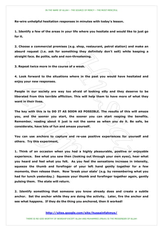 IN THE NAME OF ALLAH – THE SOURCE OF MERCY – THE MOST MERCIFUL




Re-wire unhelpful hesitation responses in minutes with today's lesson.


1. Identify a few of the areas in your life where you hesitate and would like to just go
for it.


2. Choose a commercial premises (e.g. shop, restaurant, petrol station) and make an
absurd request (i.e. ask for something they definitely don't sell) while keeping a
straight face. Be polite, safe and non-threatening.


3. Repeat twice more in the course of a week.


4. Look forward to the situations where in the past you would have hesitated and
enjoy your new responses.


People in our society are way too afraid of looking silly and they deserve to be
liberated from this terrible affliction. This will help them to have more of what they
want in their lives.


The key with this is to DO IT AS SOON AS POSSIBLE. The results of this will amaze
you, and the sooner you start, the sooner you can start reaping the benefits.
Remember, reading about it just is not the same as when you do it. Be safe, be
considerate, have lots of fun and amaze yourself.


You can use anchors to capture and re-use positive experiences for yourself and
others. Try this experiment,


1. Think of an occasion when you had a highly pleasurable, positive or enjoyable
experience. See what you saw then (looking out through your own eyes), hear what
you heard and feel what you felt.               As you feel the sensations increase in intensity,
squeeze the thumb and forefinger of your left hand gently together for a few
moments, then release them. Now 'break your state' (e.g. by remembering what you
had for lunch yesterday.) Squeeze your thumb and forefinger together again, gently
pulsing them. The state will return.


2. Identify something that someone you know already does and create a subtle
anchor. Set the anchor while they are doing the activity. Later, fire the anchor and
see what happens. If they do the thing you anchored, then it worked!



                          http://sites.google.com/site/hussainfahmys/

          THERE IS NO GOD WORTHY OF WORSHIP EXCEPT ALLAH AND MUHAMMED (PBUH) IS THE MESSENGER OF ALLAH
 