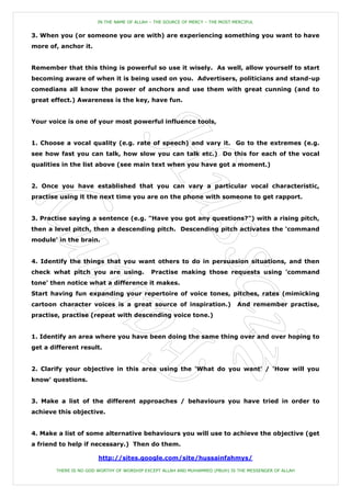 IN THE NAME OF ALLAH – THE SOURCE OF MERCY – THE MOST MERCIFUL


3. When you (or someone you are with) are experiencing something you want to have
more of, anchor it.


Remember that this thing is powerful so use it wisely. As well, allow yourself to start
becoming aware of when it is being used on you. Advertisers, politicians and stand-up
comedians all know the power of anchors and use them with great cunning (and to
great effect.) Awareness is the key, have fun.


Your voice is one of your most powerful influence tools,


1. Choose a vocal quality (e.g. rate of speech) and vary it. Go to the extremes (e.g.
see how fast you can talk, how slow you can talk etc.) Do this for each of the vocal
qualities in the list above (see main text when you have got a moment.)


2. Once you have established that you can vary a particular vocal characteristic,
practise using it the next time you are on the phone with someone to get rapport.


3. Practise saying a sentence (e.g. "Have you got any questions?") with a rising pitch,
then a level pitch, then a descending pitch. Descending pitch activates the 'command
module' in the brain.


4. Identify the things that you want others to do in persuasion situations, and then
check what pitch you are using.              Practise making those requests using 'command
tone' then notice what a difference it makes.
Start having fun expanding your repertoire of voice tones, pitches, rates (mimicking
cartoon character voices is a great source of inspiration.)                    And remember practise,
practise, practise (repeat with descending voice tone.)


1. Identify an area where you have been doing the same thing over and over hoping to
get a different result.


2. Clarify your objective in this area using the 'What do you want' / 'How will you
know' questions.


3. Make a list of the different approaches / behaviours you have tried in order to
achieve this objective.


4. Make a list of some alternative behaviours you will use to achieve the objective (get
a friend to help if necessary.) Then do them.

                        http://sites.google.com/site/hussainfahmys/

        THERE IS NO GOD WORTHY OF WORSHIP EXCEPT ALLAH AND MUHAMMED (PBUH) IS THE MESSENGER OF ALLAH
 