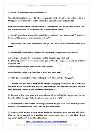 IN THE NAME OF ALLAH – THE SOURCE OF MERCY – THE MOST MERCIFUL




5. Identify a habitual pattern and change it.


We will start exploring ways to influence yourself (and others) to remember to do the
things you want them to do in the future. See yourself being really flexible.


Fact: The meaning of the communication is the response you get (it's not really a fact,
but it is useful belief for increasing your communication power)


1. Identify situations where other people have 'resisted' you. Ask yourself "How have
I managed to generate that response in them?"


2. Brainstorm some new alternatives for you to use in your communications with
them.


3. See yourself in the future, noticing the responses you are generating others,


a. Feeling good when the responses go in the direction you want and
b. Changing what you are doing when you notice the responses going in another
direction and
c. Feeling good that you have noticed and adjusted.


Assuming that you have a clear idea of what you want, ask,


1. "Why do you want this? What will it get you? What will it do for you?"


2. Imagine that you are in that future situation enjoying the benefits of the change
you have made. See what you will see, hear what you will hear and feel what you will
feel. Make the colours bright and really experience it.


3. Step out of the experience and see a picture of yourself in the future, enjoying the
benefits of the change. Make the picture big, bold and bright.


4. Get someone to ask you the following questions: Do you want this? Is this possible
for you? Do you know how to do this? Do you deserve this?


5. Create a first person present tense sentence containing what you are affirming,
then say it to yourself in a positive and encouraging tone of voice (E.g. 'I am
supremely confident', 'I am fit and healthy')

                        http://sites.google.com/site/hussainfahmys/

        THERE IS NO GOD WORTHY OF WORSHIP EXCEPT ALLAH AND MUHAMMED (PBUH) IS THE MESSENGER OF ALLAH
 