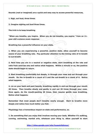 IN THE NAME OF ALLAH – THE SOURCE OF MERCY – THE MOST MERCIFUL




Sounds (real or imagined) are a quick and easy way to access powerful resources,


1. Sigh, out loud, three times.


2. Imagine sighing out loud three times.


The trick is to keep breathing


"When you breathe, you inspire. When you do not breathe, you expire." from an 11-
year-old's science exam response.


Breathing has a powerful influence on your state.


1. When you are experiencing a powerful, positive state, allow yourself to become
aware of your breathing rate. Pay particular attention to the timing ratio of in-breath
to out-breath.


2. Next time you are in a neutral or negative state, start breathing at the rate and
ratio from exercise one and notice what happens. Within a minute or so, the positive
state should begin to return.


3. Start breathing comfortably but deeply, in through your nose and out through your
mouth. Do the in-breath to a count of 5 and the out-breath to a count of 6. Notice
what happens.


4. Lie on your back and pant heavily, breathing rapidly in and out through your mouth
20 times.   Then breathe slowly and gently in and out 20 times through your nose.
Once again, do the mouth-panting 20 times, then resume gentle nose breathing.
Notice what happens.


Remember that most people don't breathe nearly enough.                          Start to breathe more
deeply and notice how much better you feel.


Physiology has a tremendous impact on state and performance, so.


1. Do something that you enjoy that involves moving your body. Whether it's walking,
running, swimming, martial arts, whatever your thing is, allow yourself to start



                       http://sites.google.com/site/hussainfahmys/

       THERE IS NO GOD WORTHY OF WORSHIP EXCEPT ALLAH AND MUHAMMED (PBUH) IS THE MESSENGER OF ALLAH
 