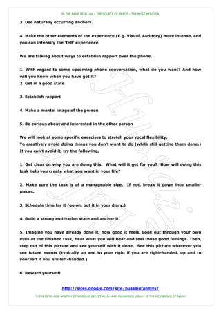 IN THE NAME OF ALLAH – THE SOURCE OF MERCY – THE MOST MERCIFUL


3. Use naturally occurring anchors.


4. Make the other elements of the experience (E.g. Visual, Auditory) more intense, and
you can intensify the 'felt' experience.


We are talking about ways to establish rapport over the phone.


1. With regard to some upcoming phone conversation, what do you want? And how
will you know when you have got it?
2. Get in a good state


3. Establish rapport


4. Make a mental image of the person


5. Be curious about and interested in the other person


We will look at some specific exercises to stretch your vocal flexibility.
To creatively avoid doing things you don't want to do (while still getting them done.)
If you can't avoid it, try the following,


1. Get clear on why you are doing this. What will it get for you? How will doing this
task help you create what you want in your life?


2. Make sure the task is of a manageable size.                     If not, break it down into smaller
pieces.


3. Schedule time for it (go on, put it in your diary.)


4. Build a strong motivation state and anchor it.


5. Imagine you have already done it, how good it feels. Look out through your own
eyes at the finished task, hear what you will hear and feel those good feelings. Then,
step out of this picture and see yourself with it done. See this picture wherever you
see future events (typically up and to your right if you are right-handed, up and to
your left if you are left-handed.)


6. Reward yourself!



                          http://sites.google.com/site/hussainfahmys/

          THERE IS NO GOD WORTHY OF WORSHIP EXCEPT ALLAH AND MUHAMMED (PBUH) IS THE MESSENGER OF ALLAH
 