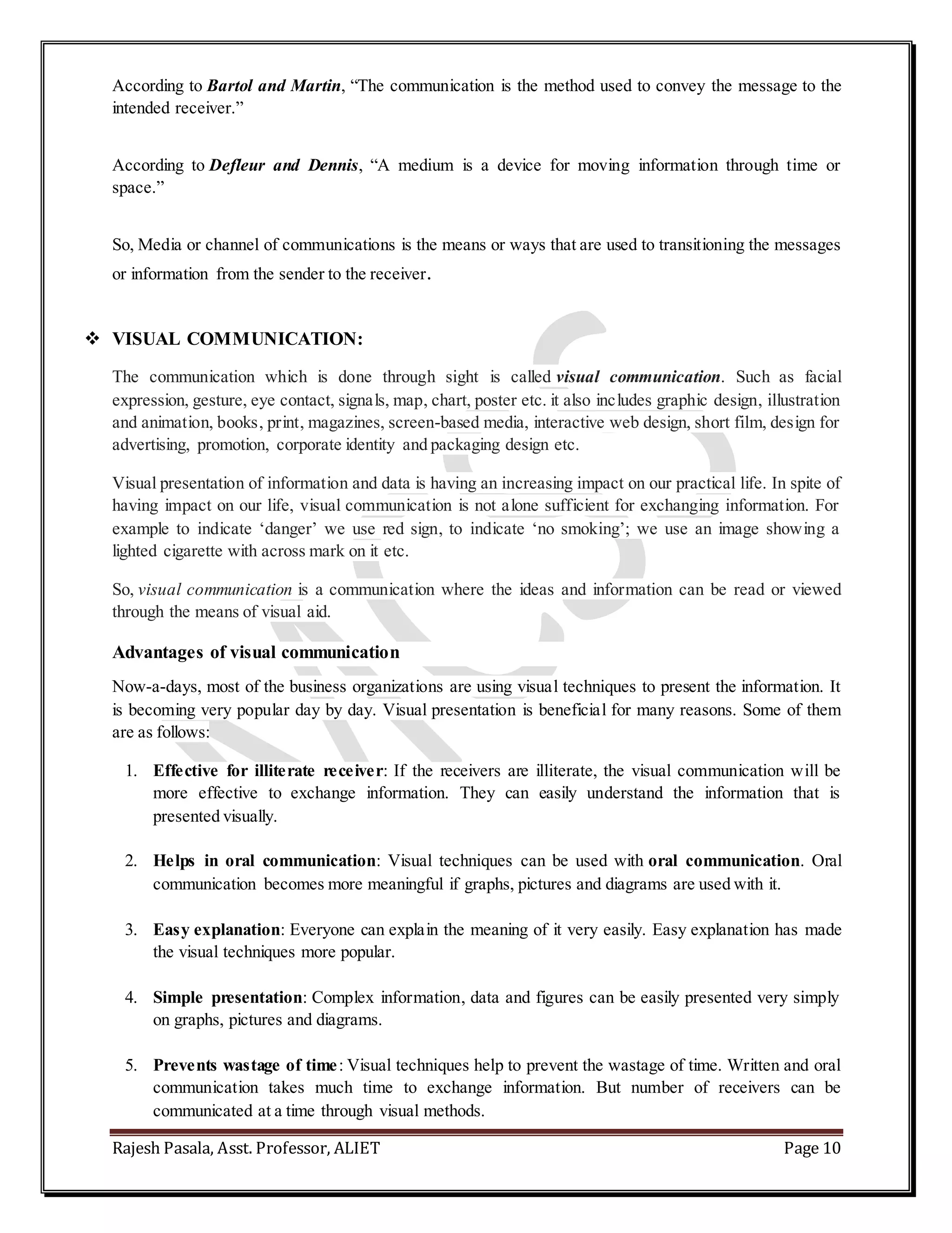 Rajesh Pasala, Asst. Professor, ALIET Page 10
According to Bartol and Martin, “The communication is the method used to convey the message to the
intended receiver.”
According to Defleur and Dennis, “A medium is a device for moving information through time or
space.”
So, Media or channel of communications is the means or ways that are used to transitioning the messages
or information from the sender to the receiver.
 VISUAL COMMUNICATION:
The communication which is done through sight is called visual communication. Such as facial
expression, gesture, eye contact, signals, map, chart, poster etc. it also includes graphic design, illustration
and animation, books, print, magazines, screen-based media, interactive web design, short film, design for
advertising, promotion, corporate identity and packaging design etc.
Visual presentation of information and data is having an increasing impact on our practical life. In spite of
having impact on our life, visual communication is not alone sufficient for exchanging information. For
example to indicate ‘danger’ we use red sign, to indicate ‘no smoking’; we use an image showing a
lighted cigarette with across mark on it etc.
So, visual communication is a communication where the ideas and information can be read or viewed
through the means of visual aid.
Advantages of visual communication
Now-a-days, most of the business organizations are using visual techniques to present the information. It
is becoming very popular day by day. Visual presentation is beneficial for many reasons. Some of them
are as follows:
1. Effective for illiterate receiver: If the receivers are illiterate, the visual communication will be
more effective to exchange information. They can easily understand the information that is
presented visually.
2. Helps in oral communication: Visual techniques can be used with oral communication. Oral
communication becomes more meaningful if graphs, pictures and diagrams are used with it.
3. Easy explanation: Everyone can explain the meaning of it very easily. Easy explanation has made
the visual techniques more popular.
4. Simple presentation: Complex information, data and figures can be easily presented very simply
on graphs, pictures and diagrams.
5. Prevents wastage of time: Visual techniques help to prevent the wastage of time. Written and oral
communication takes much time to exchange information. But number of receivers can be
communicated at a time through visual methods.
 