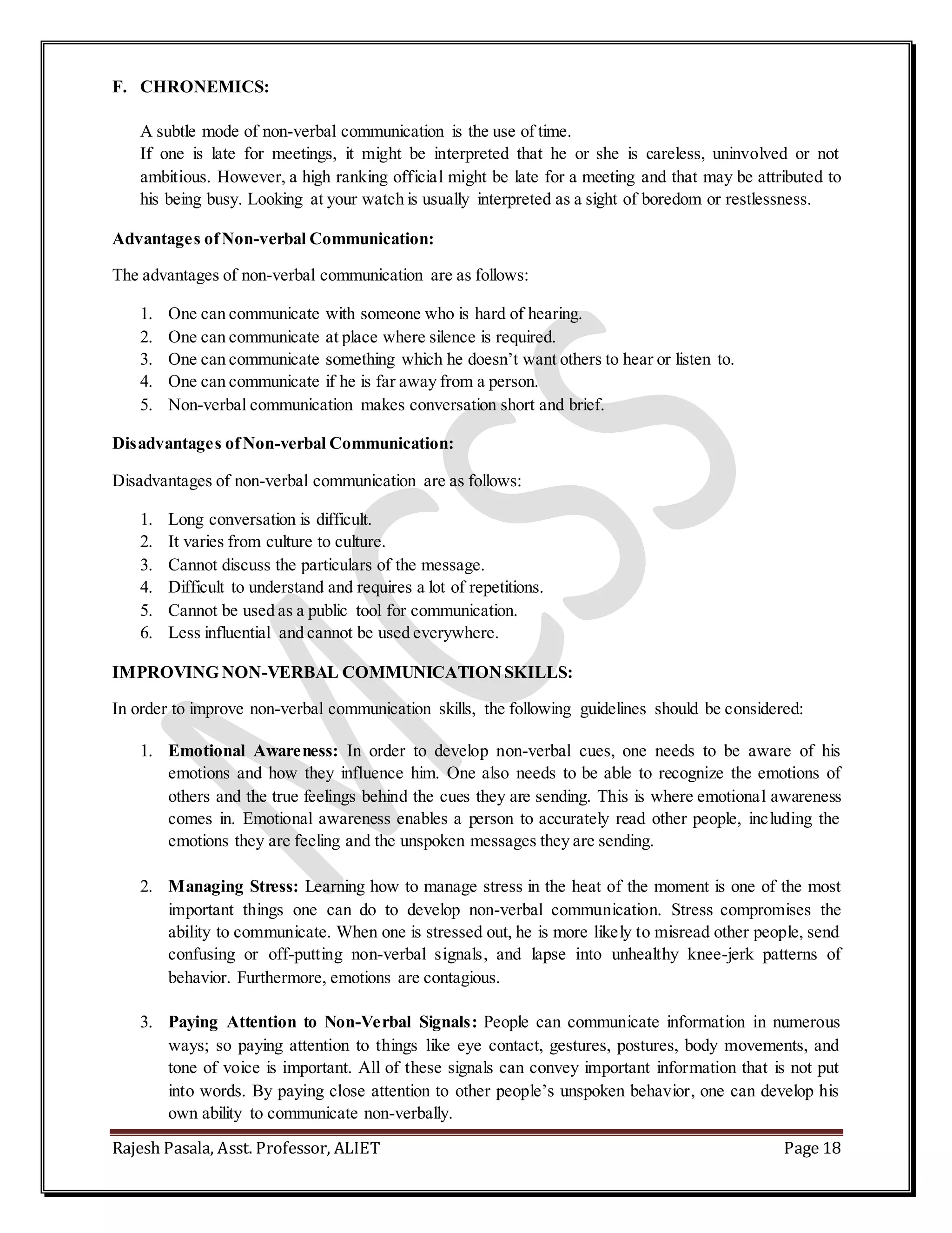Rajesh Pasala, Asst. Professor, ALIET Page 18
F. CHRONEMICS:
A subtle mode of non-verbal communication is the use of time.
If one is late for meetings, it might be interpreted that he or she is careless, uninvolved or not
ambitious. However, a high ranking official might be late for a meeting and that may be attributed to
his being busy. Looking at your watch is usually interpreted as a sight of boredom or restlessness.
Advantages ofNon-verbal Communication:
The advantages of non-verbal communication are as follows:
1. One can communicate with someone who is hard of hearing.
2. One can communicate at place where silence is required.
3. One can communicate something which he doesn’t want others to hear or listen to.
4. One can communicate if he is far away from a person.
5. Non-verbal communication makes conversation short and brief.
Disadvantages ofNon-verbal Communication:
Disadvantages of non-verbal communication are as follows:
1. Long conversation is difficult.
2. It varies from culture to culture.
3. Cannot discuss the particulars of the message.
4. Difficult to understand and requires a lot of repetitions.
5. Cannot be used as a public tool for communication.
6. Less influential and cannot be used everywhere.
IMPROVING NON-VERBAL COMMUNICATIONSKILLS:
In order to improve non-verbal communication skills, the following guidelines should be considered:
1. Emotional Awareness: In order to develop non-verbal cues, one needs to be aware of his
emotions and how they influence him. One also needs to be able to recognize the emotions of
others and the true feelings behind the cues they are sending. This is where emotional awareness
comes in. Emotional awareness enables a person to accurately read other people, including the
emotions they are feeling and the unspoken messages they are sending.
2. Managing Stress: Learning how to manage stress in the heat of the moment is one of the most
important things one can do to develop non-verbal communication. Stress compromises the
ability to communicate. When one is stressed out, he is more likely to misread other people, send
confusing or off-putting non-verbal signals, and lapse into unhealthy knee-jerk patterns of
behavior. Furthermore, emotions are contagious.
3. Paying Attention to Non-Verbal Signals: People can communicate information in numerous
ways; so paying attention to things like eye contact, gestures, postures, body movements, and
tone of voice is important. All of these signals can convey important information that is not put
into words. By paying close attention to other people’s unspoken behavior, one can develop his
own ability to communicate non-verbally.
 