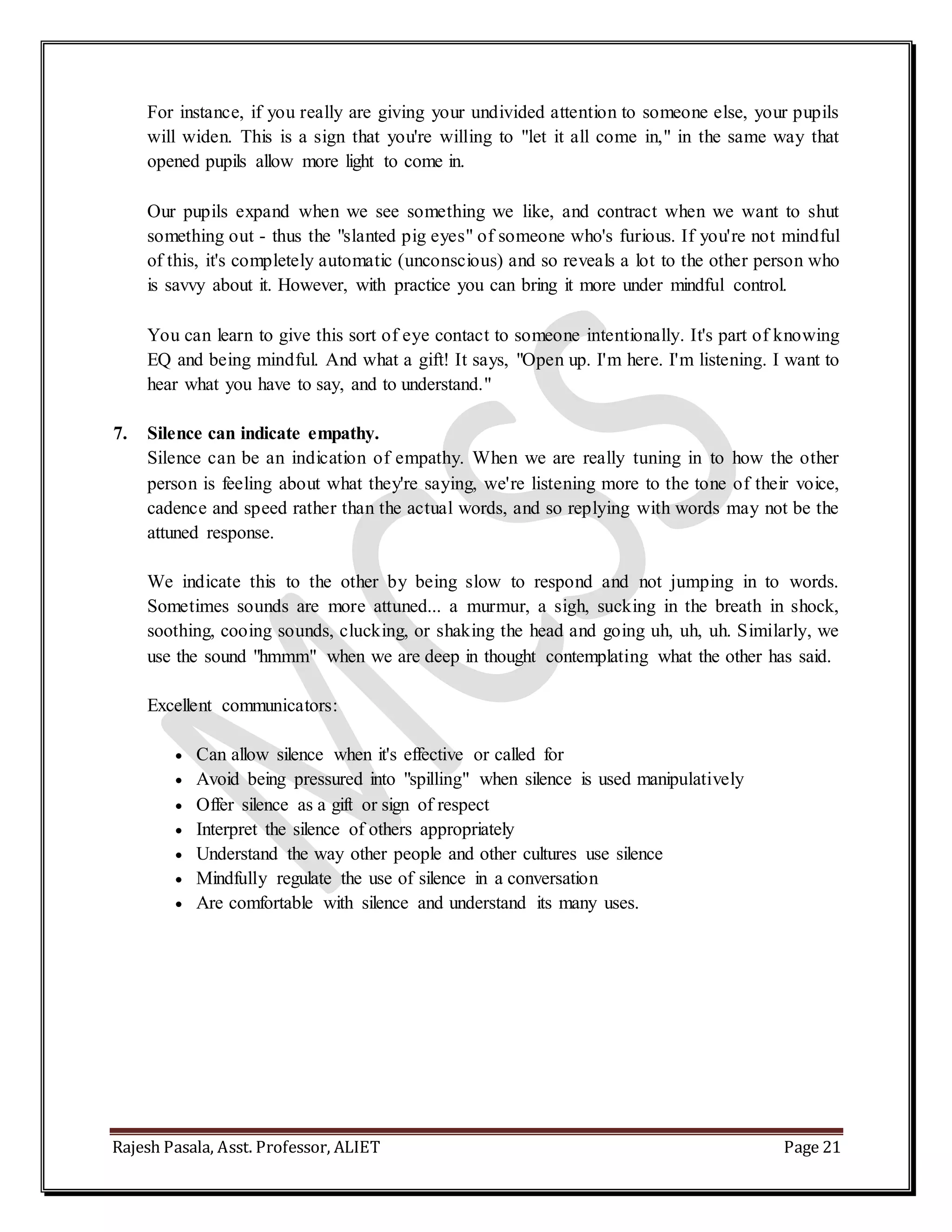 Rajesh Pasala, Asst. Professor, ALIET Page 21
For instance, if you really are giving your undivided attention to someone else, your pupils
will widen. This is a sign that you're willing to "let it all come in," in the same way that
opened pupils allow more light to come in.
Our pupils expand when we see something we like, and contract when we want to shut
something out - thus the "slanted pig eyes" of someone who's furious. If you're not mindful
of this, it's completely automatic (unconscious) and so reveals a lot to the other person who
is savvy about it. However, with practice you can bring it more under mindful control.
You can learn to give this sort of eye contact to someone intentionally. It's part of knowing
EQ and being mindful. And what a gift! It says, "Open up. I'm here. I'm listening. I want to
hear what you have to say, and to understand."
7. Silence can indicate empathy.
Silence can be an indication of empathy. When we are really tuning in to how the other
person is feeling about what they're saying, we're listening more to the tone of their voice,
cadence and speed rather than the actual words, and so replying with words may not be the
attuned response.
We indicate this to the other by being slow to respond and not jumping in to words.
Sometimes sounds are more attuned... a murmur, a sigh, sucking in the breath in shock,
soothing, cooing sounds, clucking, or shaking the head and going uh, uh, uh. Similarly, we
use the sound "hmmm" when we are deep in thought contemplating what the other has said.
Excellent communicators:
 Can allow silence when it's effective or called for
 Avoid being pressured into "spilling" when silence is used manipulatively
 Offer silence as a gift or sign of respect
 Interpret the silence of others appropriately
 Understand the way other people and other cultures use silence
 Mindfully regulate the use of silence in a conversation
 Are comfortable with silence and understand its many uses.
 