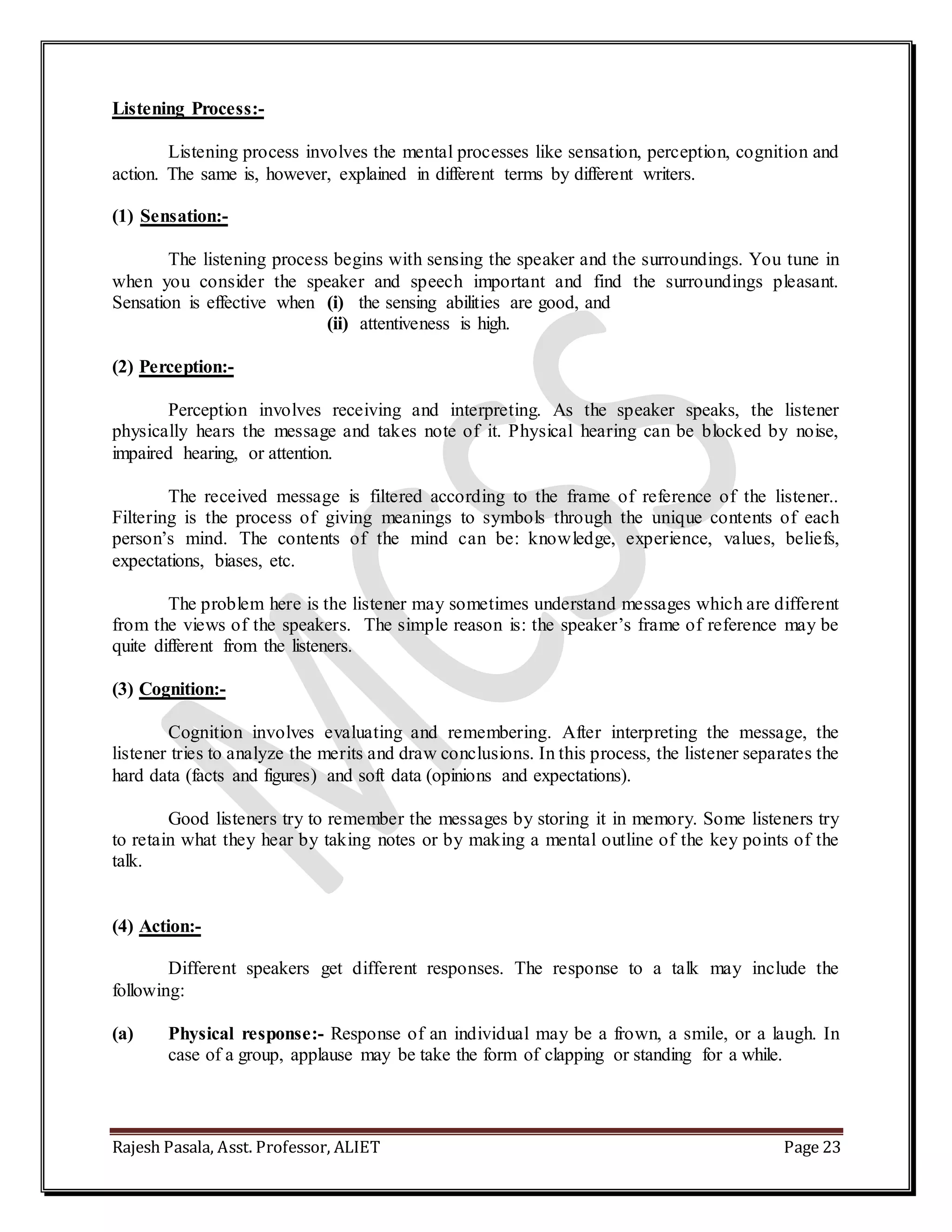 Rajesh Pasala, Asst. Professor, ALIET Page 23
Listening Process:-
Listening process involves the mental processes like sensation, perception, cognition and
action. The same is, however, explained in different terms by different writers.
(1) Sensation:-
The listening process begins with sensing the speaker and the surroundings. You tune in
when you consider the speaker and speech important and find the surroundings pleasant.
Sensation is effective when (i) the sensing abilities are good, and
(ii) attentiveness is high.
(2) Perception:-
Perception involves receiving and interpreting. As the speaker speaks, the listener
physically hears the message and takes note of it. Physical hearing can be blocked by noise,
impaired hearing, or attention.
The received message is filtered according to the frame of reference of the listener..
Filtering is the process of giving meanings to symbols through the unique contents of each
person’s mind. The contents of the mind can be: knowledge, experience, values, beliefs,
expectations, biases, etc.
The problem here is the listener may sometimes understand messages which are different
from the views of the speakers. The simple reason is: the speaker’s frame of reference may be
quite different from the listeners.
(3) Cognition:-
Cognition involves evaluating and remembering. After interpreting the message, the
listener tries to analyze the merits and draw conclusions. In this process, the listener separates the
hard data (facts and figures) and soft data (opinions and expectations).
Good listeners try to remember the messages by storing it in memory. Some listeners try
to retain what they hear by taking notes or by making a mental outline of the key points of the
talk.
(4) Action:-
Different speakers get different responses. The response to a talk may include the
following:
(a) Physical response:- Response of an individual may be a frown, a smile, or a laugh. In
case of a group, applause may be take the form of clapping or standing for a while.
 