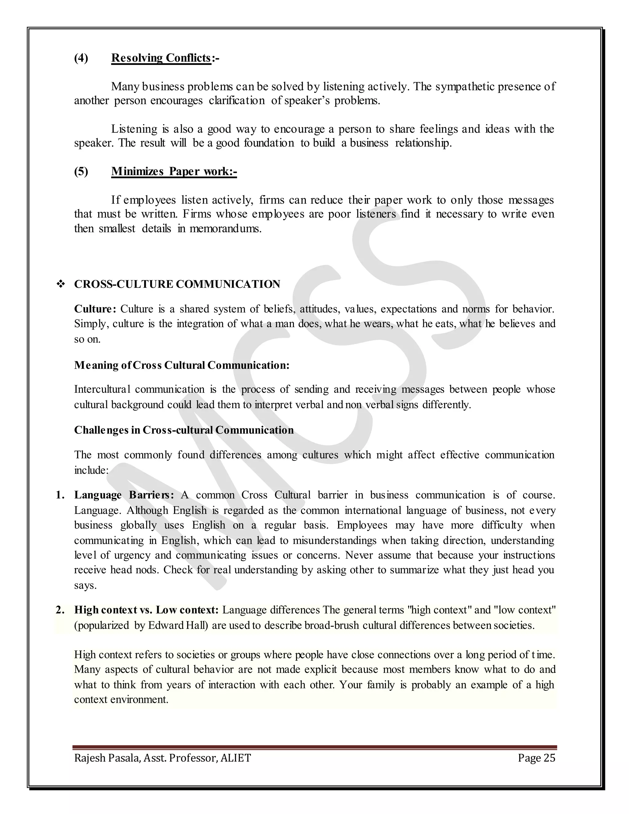 Rajesh Pasala, Asst. Professor, ALIET Page 25
(4) Resolving Conflicts:-
Many business problems can be solved by listening actively. The sympathetic presence of
another person encourages clarification of speaker’s problems.
Listening is also a good way to encourage a person to share feelings and ideas with the
speaker. The result will be a good foundation to build a business relationship.
(5) Minimizes Paper work:-
If employees listen actively, firms can reduce their paper work to only those messages
that must be written. Firms whose employees are poor listeners find it necessary to write even
then smallest details in memorandums.
 CROSS-CULTURE COMMUNICATION
Culture: Culture is a shared system of beliefs, attitudes, values, expectations and norms for behavior.
Simply, culture is the integration of what a man does, what he wears, what he eats, what he believes and
so on.
Meaning ofCross Cultural Communication:
Intercultural communication is the process of sending and receiving messages between people whose
cultural background could lead them to interpret verbal and non verbal signs differently.
Challenges in Cross-cultural Communication
The most commonly found differences among cultures which might affect effective communication
include:
1. Language Barriers: A common Cross Cultural barrier in business communication is of course.
Language. Although English is regarded as the common international language of business, not every
business globally uses English on a regular basis. Employees may have more difficulty when
communicating in English, which can lead to misunderstandings when taking direction, understanding
level of urgency and communicating issues or concerns. Never assume that because your instructions
receive head nods. Check for real understanding by asking other to summarize what they just head you
says.
2. High context vs. Low context: Language differences The general terms "high context" and "low context"
(popularized by Edward Hall) are used to describe broad-brush cultural differences between societies.
High context refers to societies or groups where people have close connections over a long period of time.
Many aspects of cultural behavior are not made explicit because most members know what to do and
what to think from years of interaction with each other. Your family is probably an example of a high
context environment.
 