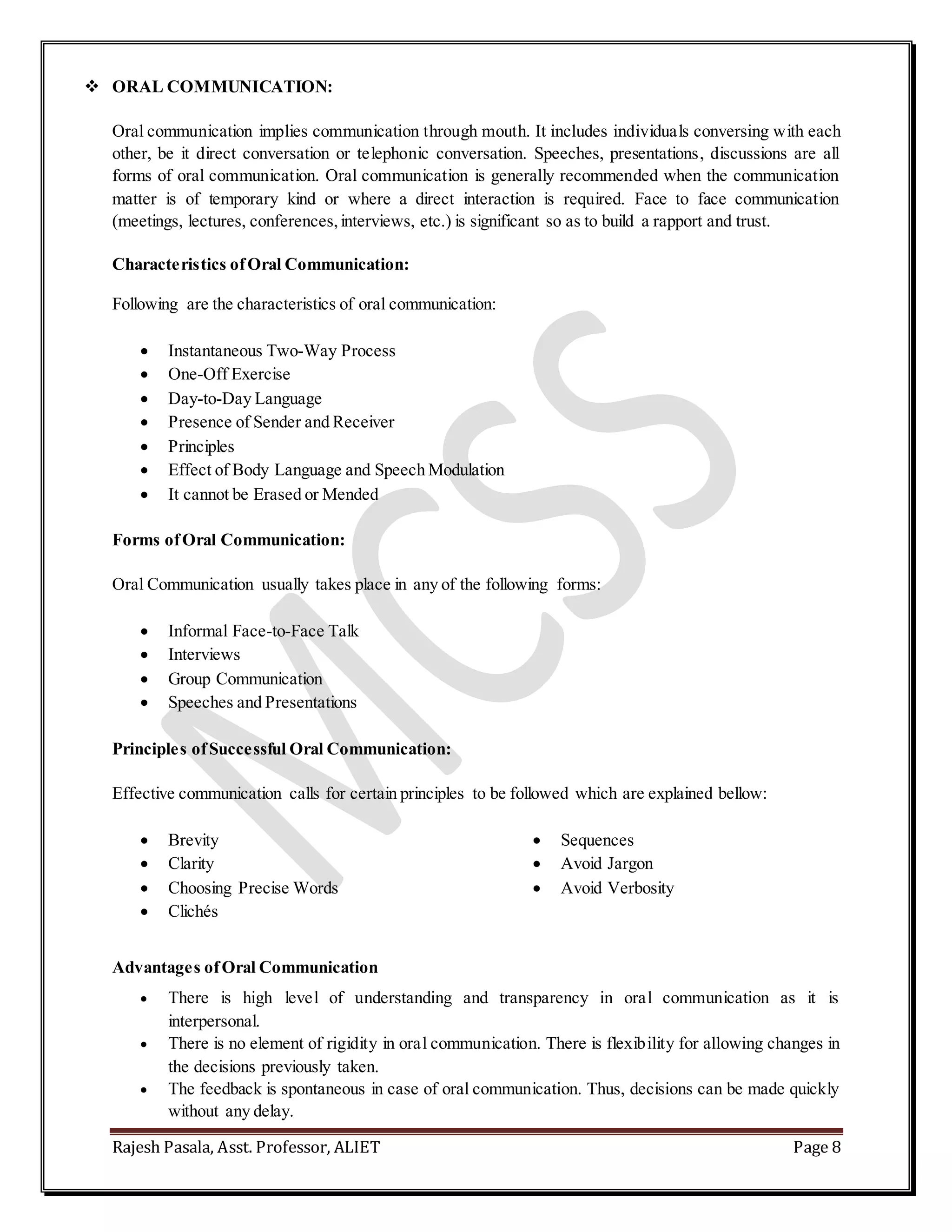 Rajesh Pasala, Asst. Professor, ALIET Page 8
 ORAL COMMUNICATION:
Oral communication implies communication through mouth. It includes individuals conversing with each
other, be it direct conversation or telephonic conversation. Speeches, presentations, discussions are all
forms of oral communication. Oral communication is generally recommended when the communication
matter is of temporary kind or where a direct interaction is required. Face to face communication
(meetings, lectures, conferences,interviews, etc.) is significant so as to build a rapport and trust.
Characteristics ofOral Communication:
Following are the characteristics of oral communication:
 Instantaneous Two-Way Process
 One-Off Exercise
 Day-to-Day Language
 Presence of Sender and Receiver
 Principles
 Effect of Body Language and Speech Modulation
 It cannot be Erased or Mended
Forms ofOral Communication:
Oral Communication usually takes place in any of the following forms:
 Informal Face-to-Face Talk
 Interviews
 Group Communication
 Speeches and Presentations
Principles ofSuccessful Oral Communication:
Effective communication calls for certain principles to be followed which are explained bellow:
 Brevity
 Clarity
 Choosing Precise Words
 Clichés
 Sequences
 Avoid Jargon
 Avoid Verbosity
Advantages ofOral Communication
 There is high level of understanding and transparency in oral communication as it is
interpersonal.
 There is no element of rigidity in oral communication. There is flexibility for allowing changes in
the decisions previously taken.
 The feedback is spontaneous in case of oral communication. Thus, decisions can be made quickly
without any delay.
 