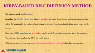 KIRBY-BAUER DISC DIFFUSION METHOD
• Dip a cotton swab into inoculum.
• Inoculate the Mueller Hinton agar plate by streaking the swab three times over the entire agar surface.
• Allow 3-5 minutes for the surface of agar to dry before applying the antibiotic discs, using either sterile
forceps.
• On a plate of 100 mm diameter, seven discs may be applied, one in the centre and six in the periphery.
• The plates are then incubated at 37°C for 16-18 hours.
• The interpretation of zone size into sensitive, intermediate or resistant is based on interpretation .
04-2-2023 11
15-03-2023
 