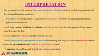 INTERPRETATION
• For Interpretation of the results of Stokes and Kirby-Bauer diffusion methods, the following points should
be considered in certain conditions.
1. Penicillinase producing strains of Staphylococcus sometimes fail to form enough enzyme to neutralise
penicillin close to the disc.
• it will show a zone of inhibition but colonies at the edge are large and there is not gradual fading away of
growth towards the disc.
It should be reported resistant, irrespective of the zone size.
2. When trimethoprim and sulphamethoxazole discs containing both drugs are used, it is impossible to know
whether the bacterium is sensitive to both or ONLY to one of these.
• To overcome this problem, each drug should be tested separately.
04-2-2023 13
15-03-2023
 