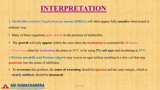 INTERPRETATION
3. Methicillin resistant Staphylococcus aureus (MRSA) will often appear fully sensitive when tested in
ordinary way.
• Many of these organisms grow slowly in the presence of methicillin.
• The growth will only appear within the zone when the incubation is continued for 48 hours.
• Overcome either by incubating the plates at 30°C or by using 5% salt agar and incubating at 37°C.
4.Proteus mirabilis and Proteus vulgaris may swarm on agar surface resulting in a thin veil that may
penetrate into the zones of inhibition.
• To overcome this problem, the zones of swarming should be ignored and the outer margin, which is
clearly outlined, should be measured.
15-03-2023 04-2-2023 14
 