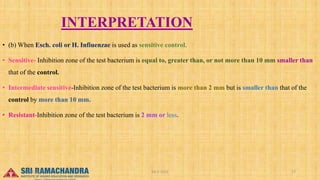 INTERPRETATION
• (b) When Esch. coli or H. Infiuenzae is used as sensitive control.
• Sensitive- Inhibition zone of the test bacterium is equal to, greater than, or not more than 10 mm smaller than
that of the control.
• Intermediate sensitive-Inhibition zone of the test bacterium is more than 2 mm but is smaller than that of the
control by more than 10 mm.
• Resistant-Inhibition zone of the test bacterium is 2 mm or less.
04-2-2023 17
15-03-2023
 
