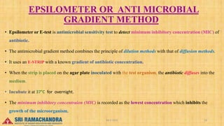 EPSILOMETER OR ANTI MICROBIAL
GRADIENT METHOD
• Epsilometer or E-test is antimicrobial sensitivity test to detect minimum inhibitory concentration (MIC) of
antibiotic.
• The antimicrobial gradient method combines the principle of dilution methods with that of diffusion methods.
• It uses an E-STRIP with a known gradient of antibiotic concentration.
• When the strip is placed on the agar plate inoculated with the test organism, the antibiotic diffuses into the
medium.
• Incubate it at 37°C for overnight.
• The minimum inhibitory concentraion (MIC) is recorded as the lowest concentration which inhibits the
growth of the microorganism.
04-2-2023 18
15-03-2023
 
