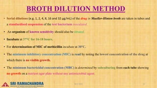 BROTH DILUTION METHOD
• Serial dilutions (e.g. 1, 2, 4, 8, 16 and 32 µg/mL) of the drug in Mueller-Hinton broth are taken in tubes and
a standardised suspension of the test bacterium inoculated.
• An organism of known sensitivity should also be titrated.
• Incubate at 37°C for 16-18 hours.
• For determination of MIC of methicillin incubate at 30°C.
• The minimum inhibitory concentration (MIC) is read by noting the lowest concentration of the drug at
which there is no visible growth.
• The minimum bactericidal concentration (MBC) is determined by subculturing from each tube showing
no growth on a nutrient agar plate without any antimicrobial agent.
04-2-2023 21
15-03-2023
 