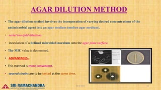AGAR DILUTION METHOD
• The agar dilution method involves the incorporation of varying desired concentrations of the
antimicrobial agent into an agar medium (molten agar medium).
• serial two-fold dilutions
• inoculation of a defined microbial inoculum onto the agar plate surface.
• The MIC value is determined.
• ADVANTAGES -
• This method is more convenient.
• several strains are to be tested at the same time.
04-2-2023 23
15-03-2023
 