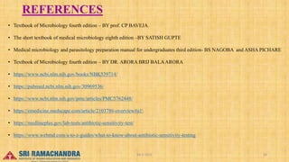 REFERENCES
• Textbook of Microbiology fourth edition – BY prof. CP BAVEJA.
• The short textbook of medical microbiology eighth edition –BY SATISH GUPTE
• Medical microbiology and parasitology preparation manual for undergraduates third edition- BS NAGOBA and ASHA PICHARE
• Textbook of Microbiology fourth edition – BY DR. ARORA BRIJ BALAARORA
• https://www.ncbi.nlm.nih.gov/books/NBK539714/
• https://pubmed.ncbi.nlm.nih.gov/30969536/
• https://www.ncbi.nlm.nih.gov/pmc/articles/PMC5762448/
• https://emedicine.medscape.com/article/2103786-overview#a1
• https://medlineplus.gov/lab-tests/antibiotic-sensitivity-test/
• https://www.webmd.com/a-to-z-guides/what-to-know-about-antibiotic-sensitivity-testing
04-2-2023 26
15-03-2023
 