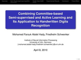 Overview Semi-Supervised Learning(SSL) Single-View CoBC Experimental Results Conclusion Future Work
Combining Committee-based
Semi-supervised and Active Learning and
Its Application to Handwritten Digits
Recognition
Mohamed Farouk Abdel Hady, Friedhelm Schwenker
Institute of Neural Information Processing
University of Ulm, Germany
{mohamed.abdel-hady|friedhelm.schwenker}@uni-ulm.de
April 8, 2010
1 / 24
 