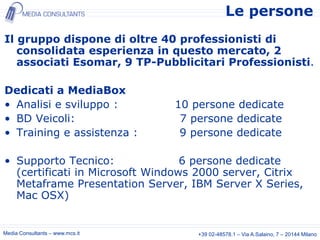 Le persone
Il gruppo dispone di oltre 40 professionisti di
   consolidata esperienza in questo mercato, 2
   associati Esomar, 9 TP-Pubblicitari Professionisti.

Dedicati a MediaBox
• Analisi e sviluppo :           10 persone dedicate
• BD Veicoli:                     7 persone dedicate
• Training e assistenza :         9 persone dedicate

• Supporto Tecnico:               6 persone dedicate
  (certificati in Microsoft Windows 2000 server, Citrix
  Metaframe Presentation Server, IBM Server X Series,
  Mac OSX)


Media Consultants – www.mcs.it       +39 02-48578.1 – Via A.Salaino, 7 – 20144 Milano
 