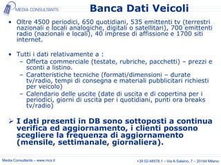 Banca Dati Veicoli
   • Oltre 4500 periodici, 650 quotidiani, 535 emittenti tv (terrestri
     nazionali e locali analogiche, digitali o satellitari), 700 emittenti
     radio (nazionali e locali), 40 imprese di affissione e 1700 siti
     internet.

   • Tutti i dati relativamente a :
      – Offerta commerciale (testate, rubriche, pacchetti) – prezzi e
        sconti a listino.
      – Caratteristiche tecniche (formati/dimensioni – durate
        tv/radio, tempi di consegna e materiali pubblicitari richiesti
        per veicolo)
      – Calendario delle uscite (date di uscita e di copertina per i
        periodici, giorni di uscita per i quotidiani, punti ora breaks
        tv/radio)

    I dati presenti in DB sono sottoposti a continua
     verifica ed aggiornamento, i clienti possono
     scegliere la frequenza di aggiornamento
     (mensile, settimanale, giornaliera).

Media Consultants – www.mcs.it                 +39 02-48578.1 – Via A.Salaino, 7 – 20144 Milano
 