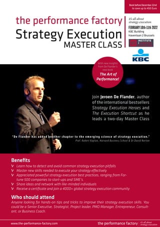 Strategy Execution
MASTER CLASS
the performance factory
Join Jeroen De Flander, author
of the international bestsellers
Strategy Execution Heroes and
The Execution Shortcut as he
leads a two-day Master Class
BookbeforeDecember22nd
to save up to 450 Euro
FEBRUARY10th-11th2022
KBC Building
Havenlaan 2 Brussels
Who should attend
Anyone looking for hands-on tips and tricks to improve their strategy execution skills. You
could be a Senior Executive, Strategist, Project leader, PMO Manager, Entrepreneur, Consult-
ant, or Business Coach.
“ De Flan der h as added another chapter to the emerging science of strategy exec u t ion .” 
Prof. Robert Kaplan, Harvard Business School & Dr David Norton
Benefits
Learn how to detect and avoid common strategy execution pitfalls
Master new skills needed to execute your strategy effectively
Appreciated powerful strategy execution best practices, ranging from For-
tune 500 companies to start-ups and SME’s.
Share ideas and network with like-minded individuals
Receive a certificate and join a 4000+ global strategy execution community
it’s all about
strategy execution
www.the-performance-factory.com
v
v
v
v
v
the performance factory it’s all about
strategy execution
With new insights
from De Flander’s
new book
The Art of
Performance!
 