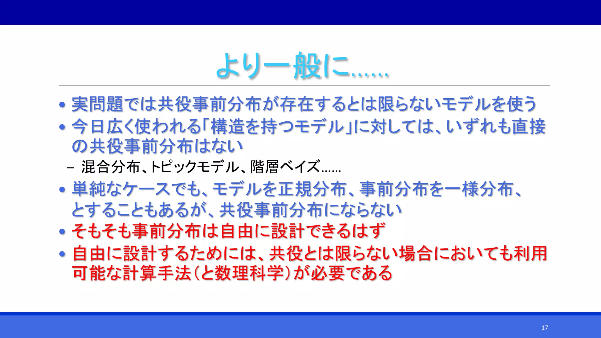より一般に……
• 実問題では共役事前分布が存在するとは限らないモデルを使う
• 今日広く使われる「構造を持つモデル」に対しては、いずれも直接
の共役事前分布はない
‒ 混合分布、トピックモデル、階層ベイズ……
• 単純なケースでも、モデルを正規分布、事前分布を一様分布、
とすることもあるが、共役事前分布にならない
• そもそも事前分布は自由に設計できるはず
• 自由に設計するためには、共役とは限らない場合においても利用
可能な計算手法（と数理科学）が必要である
17
 