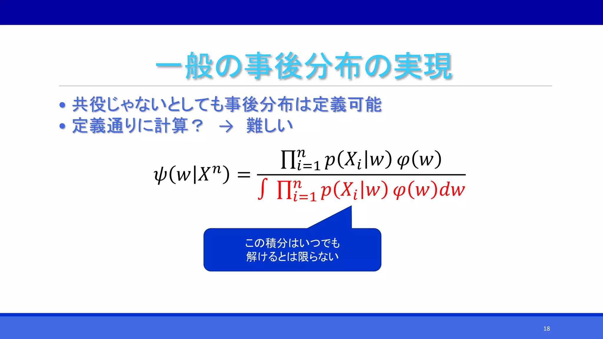 一般の事後分布の実現
• 共役じゃないとしても事後分布は定義可能
• 定義通りに計算？ → 難しい
𝜓 𝑤 𝑋 𝑛
=
𝑖=1
𝑛
𝑝 𝑋𝑖 𝑤 𝜑 𝑤
∫ 𝑖=1
𝑛
𝑝 𝑋𝑖 𝑤 𝜑 𝑤 𝑑𝑤
この積分はいつでも
解けるとは限らない
18
 