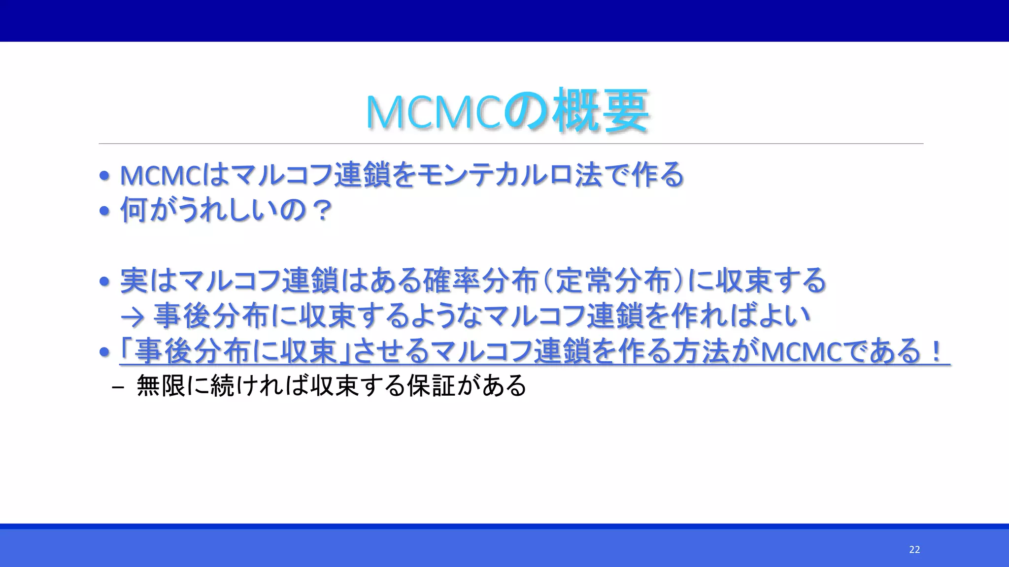 MCMCの概要
• MCMCはマルコフ連鎖をモンテカルロ法で作る
• 何がうれしいの？
• 実はマルコフ連鎖はある確率分布（定常分布）に収束する
→ 事後分布に収束するようなマルコフ連鎖を作ればよい
• 「事後分布に収束」させるマルコフ連鎖を作る方法がMCMCである！
‒ 無限に続ければ収束する保証がある
22
 