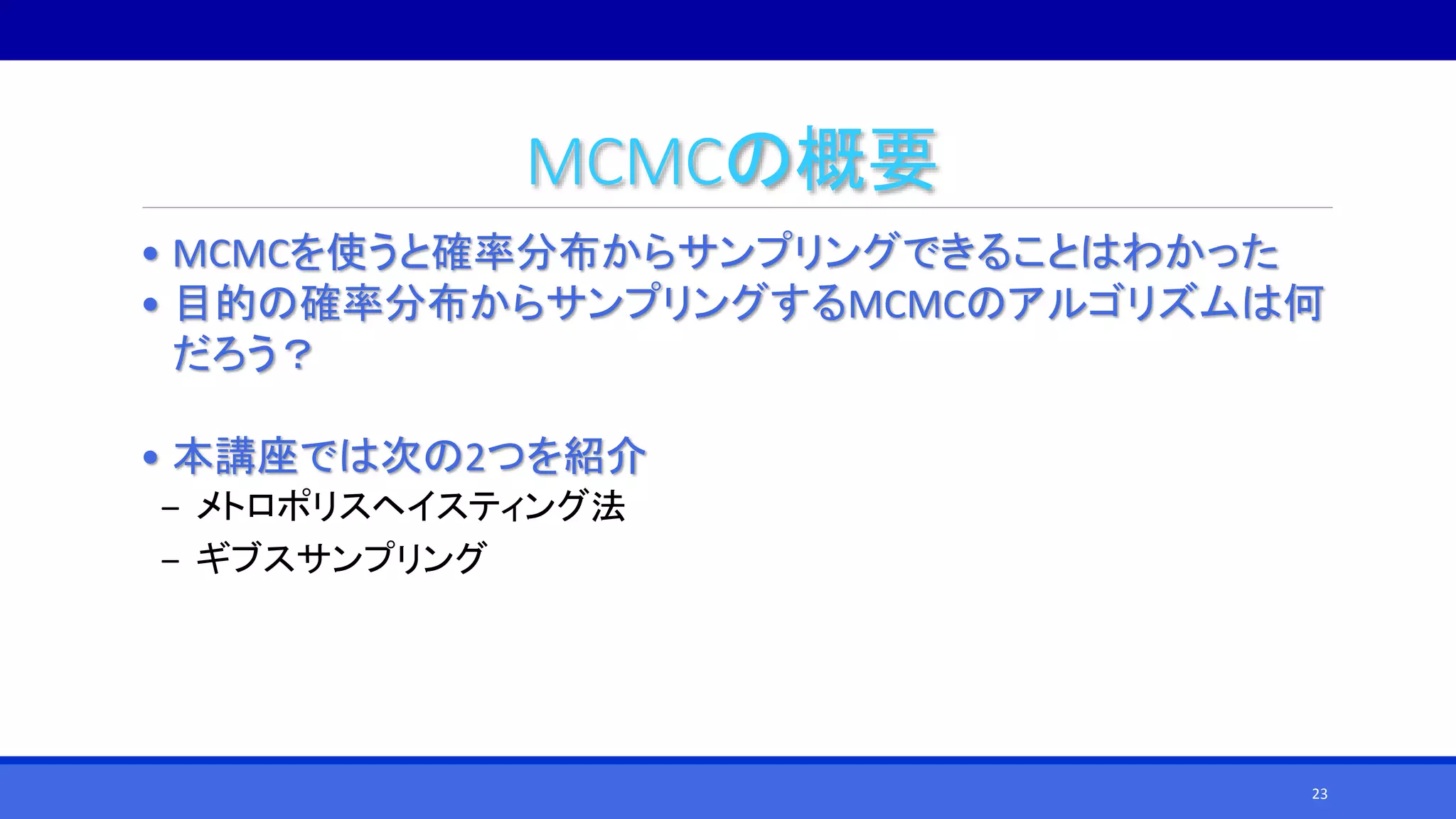 MCMCの概要
• MCMCを使うと確率分布からサンプリングできることはわかった
• 目的の確率分布からサンプリングするMCMCのアルゴリズムは何
だろう？
• 本講座では次の2つを紹介
‒ メトロポリスヘイスティング法
‒ ギブスサンプリング
23
 