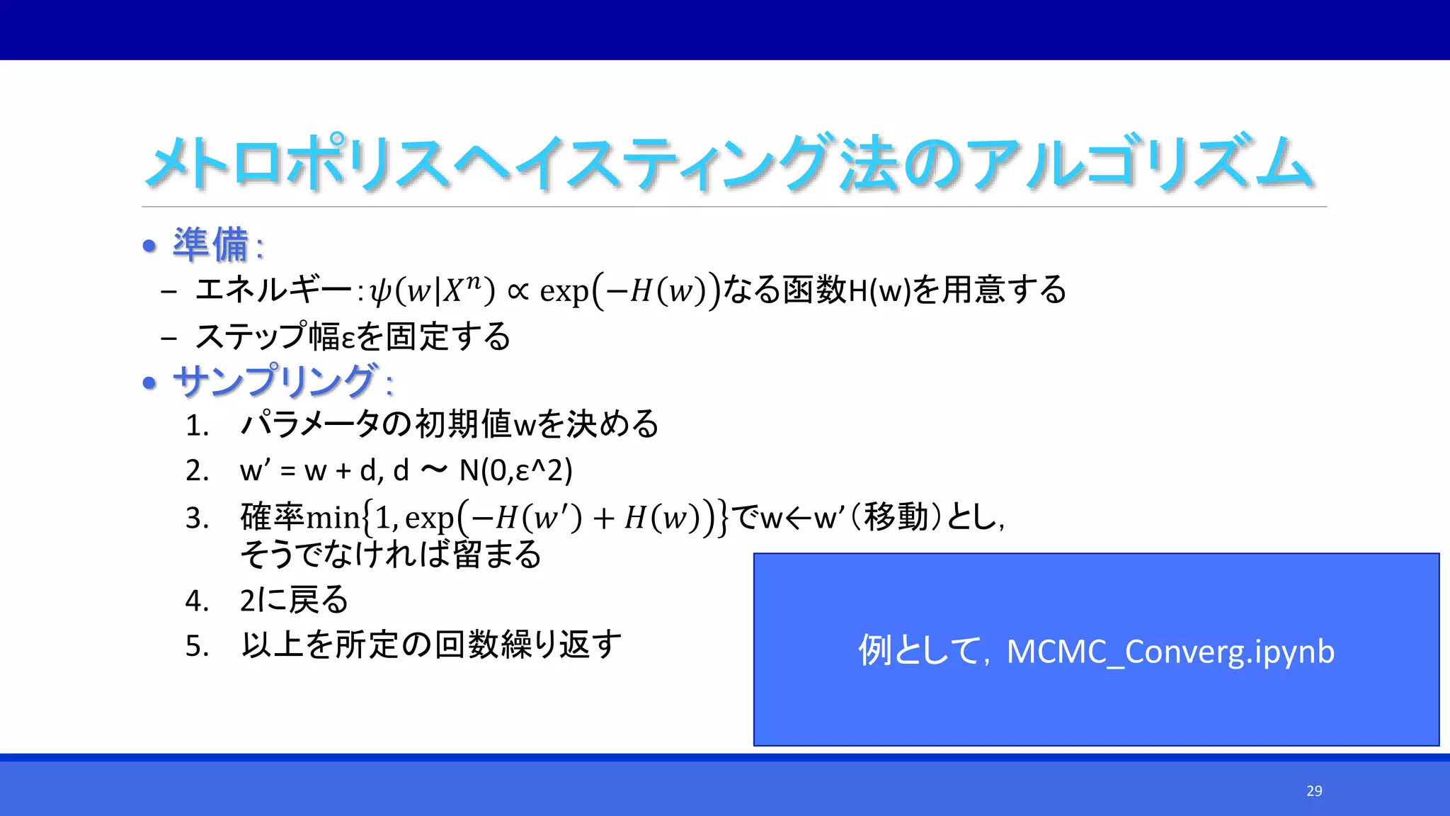 メトロポリスヘイスティング法のアルゴリズム
• 準備：
‒ エネルギー：𝜓 𝑤 𝑋 𝑛 ∝ exp −𝐻 𝑤 なる函数H(w)を用意する
‒ ステップ幅εを固定する
• サンプリング：
1. パラメータの初期値wを決める
2. w’ = w + d, d ～ N(0,ε^2)
3. 確率min 1, exp −𝐻 𝑤′ + 𝐻 𝑤 でw←w’（移動）とし，
そうでなければ留まる
4. 2に戻る
5. 以上を所定の回数繰り返す 例として，MCMC_Converg.ipynb
29
 