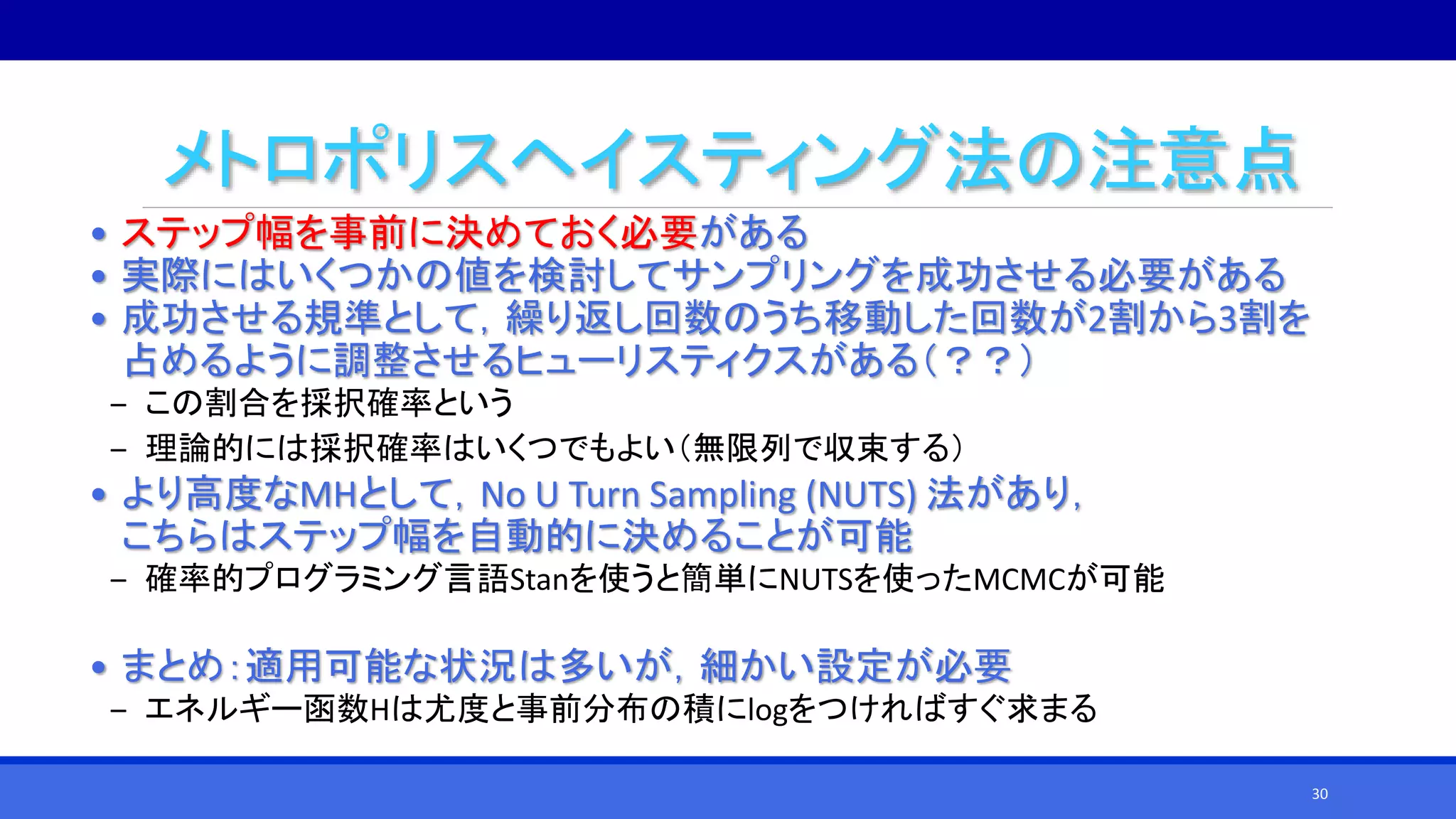メトロポリスヘイスティング法の注意点
• ステップ幅を事前に決めておく必要がある
• 実際にはいくつかの値を検討してサンプリングを成功させる必要がある
• 成功させる規準として，繰り返し回数のうち移動した回数が2割から3割を
占めるように調整させるヒューリスティクスがある（？？）
‒ この割合を採択確率という
‒ 理論的には採択確率はいくつでもよい（無限列で収束する）
• より高度なMHとして，No U Turn Sampling (NUTS) 法があり，
こちらはステップ幅を自動的に決めることが可能
‒ 確率的プログラミング言語Stanを使うと簡単にNUTSを使ったMCMCが可能
• まとめ：適用可能な状況は多いが，細かい設定が必要
‒ エネルギー函数Hは尤度と事前分布の積にlogをつければすぐ求まる
30
 
