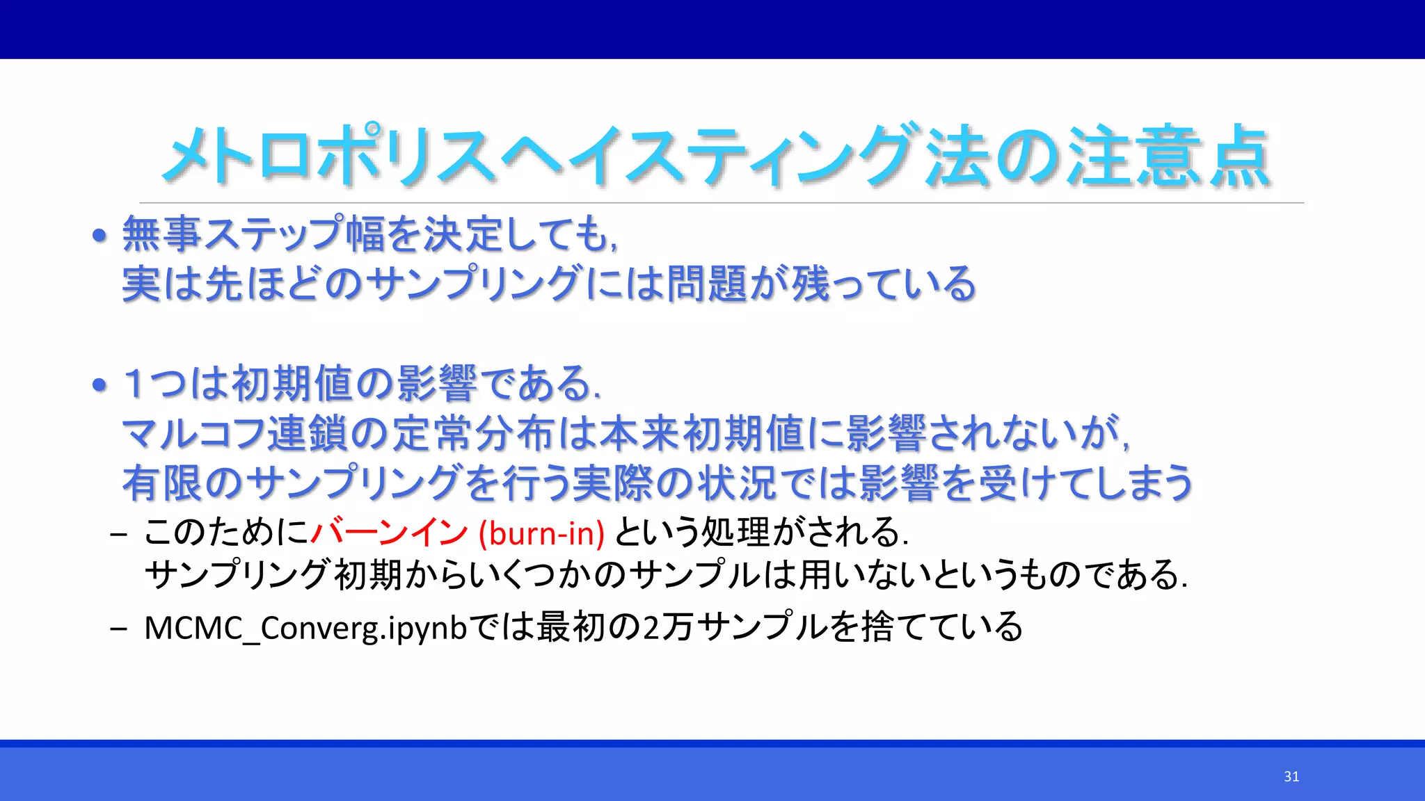 メトロポリスヘイスティング法の注意点
• 無事ステップ幅を決定しても，
実は先ほどのサンプリングには問題が残っている
• １つは初期値の影響である．
マルコフ連鎖の定常分布は本来初期値に影響されないが，
有限のサンプリングを行う実際の状況では影響を受けてしまう
‒ このためにバーンイン (burn-in) という処理がされる．
サンプリング初期からいくつかのサンプルは用いないというものである．
‒ MCMC_Converg.ipynbでは最初の2万サンプルを捨てている
31
 