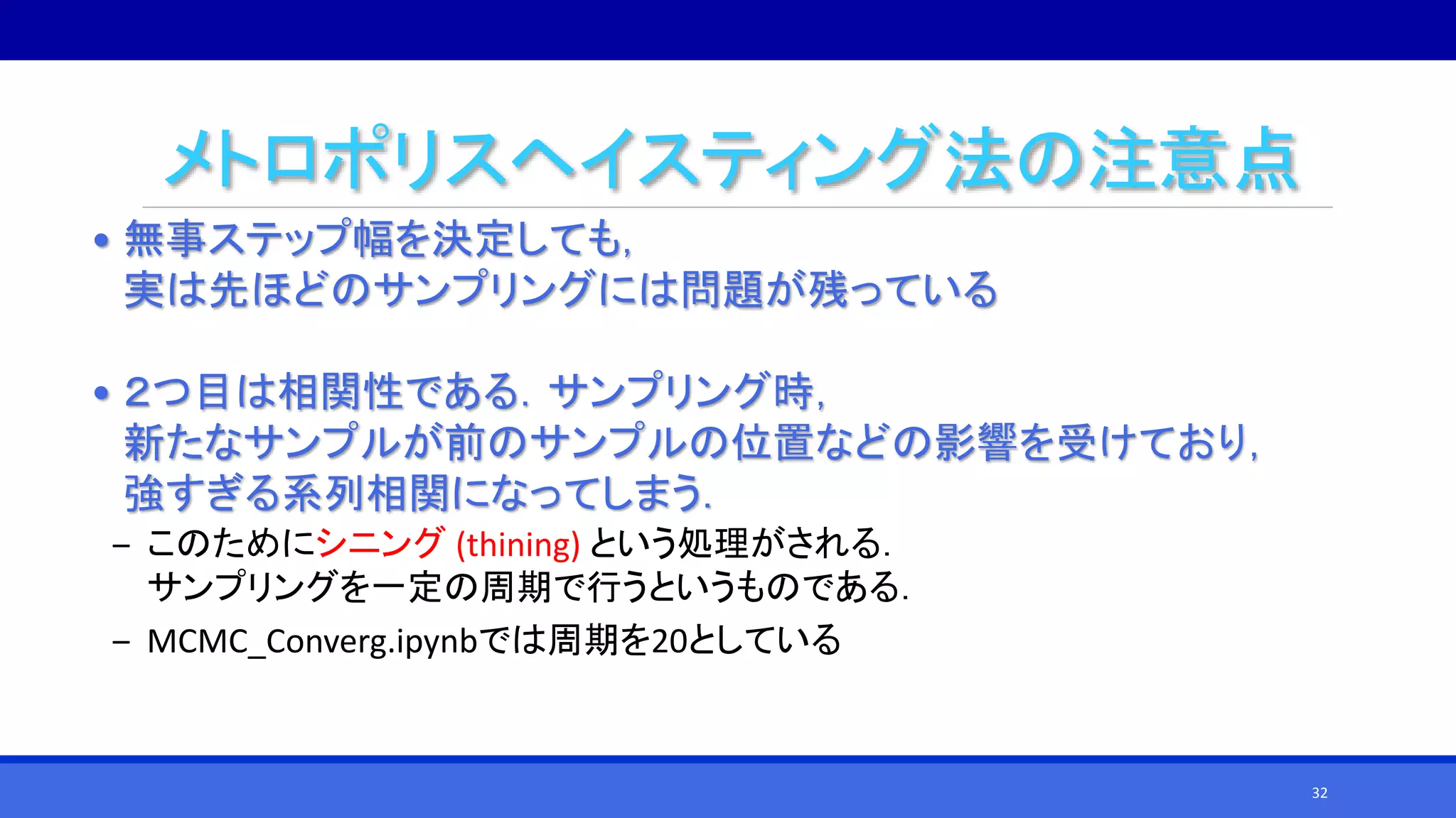 メトロポリスヘイスティング法の注意点
• 無事ステップ幅を決定しても，
実は先ほどのサンプリングには問題が残っている
• ２つ目は相関性である．サンプリング時，
新たなサンプルが前のサンプルの位置などの影響を受けており，
強すぎる系列相関になってしまう．
‒ このためにシニング (thining) という処理がされる．
サンプリングを一定の周期で行うというものである．
‒ MCMC_Converg.ipynbでは周期を20としている
32
 