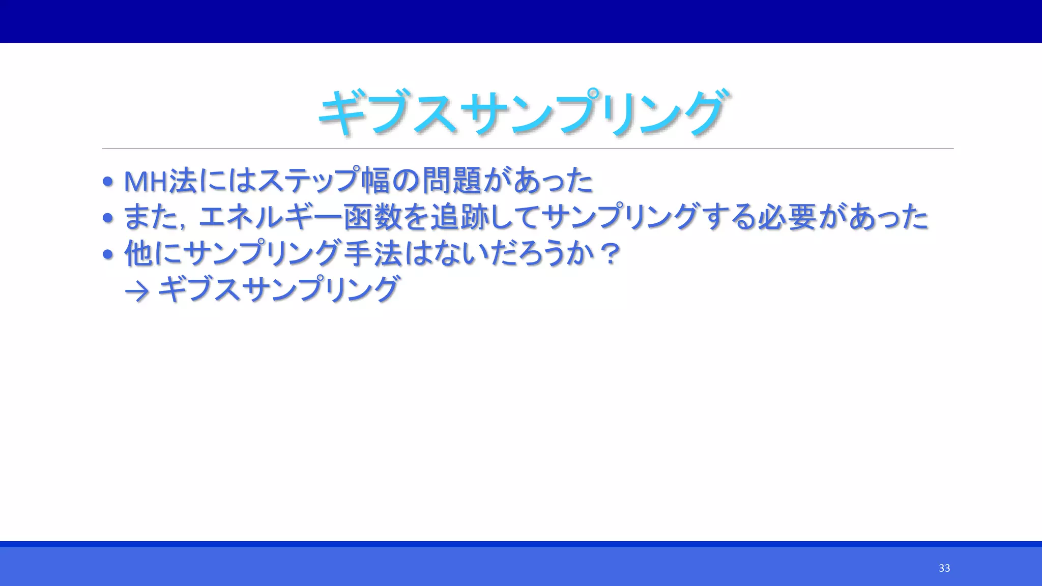 ギブスサンプリング
• MH法にはステップ幅の問題があった
• また，エネルギー函数を追跡してサンプリングする必要があった
• 他にサンプリング手法はないだろうか？
→ ギブスサンプリング
33
 