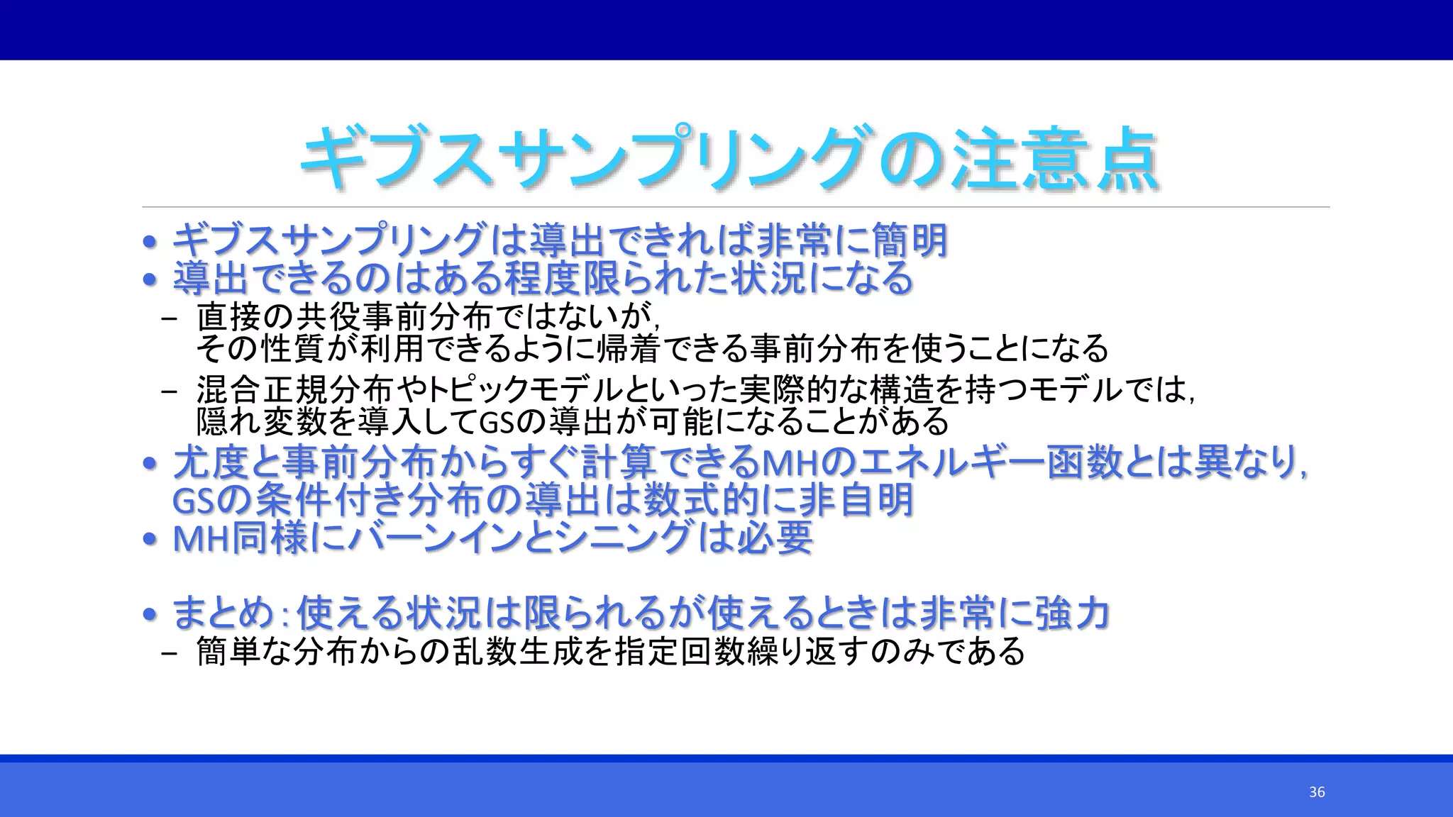ギブスサンプリングの注意点
• ギブスサンプリングは導出できれば非常に簡明
• 導出できるのはある程度限られた状況になる
‒ 直接の共役事前分布ではないが，
その性質が利用できるように帰着できる事前分布を使うことになる
‒ 混合正規分布やトピックモデルといった実際的な構造を持つモデルでは，
隠れ変数を導入してGSの導出が可能になることがある
• 尤度と事前分布からすぐ計算できるMHのエネルギー函数とは異なり，
GSの条件付き分布の導出は数式的に非自明
• MH同様にバーンインとシニングは必要
• まとめ：使える状況は限られるが使えるときは非常に強力
‒ 簡単な分布からの乱数生成を指定回数繰り返すのみである
36
 