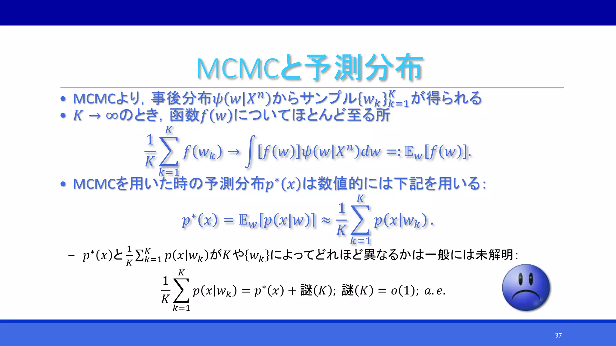 MCMCと予測分布
• MCMCより，事後分布𝜓 𝑤 𝑋 𝑛 からサンプル 𝑤 𝑘 𝑘=1
𝐾
が得られる
• 𝐾 → ∞のとき，函数𝑓 𝑤 についてほとんど至る所
1
𝐾
𝑘=1
𝐾
𝑓 𝑤 𝑘 → 𝑓 𝑤 𝜓 𝑤 𝑋 𝑛 𝑑𝑤 =: 𝔼 𝑤 𝑓 𝑤 .
• MCMCを用いた時の予測分布𝑝∗ 𝑥 は数値的には下記を用いる：
𝑝∗ 𝑥 = 𝔼 𝑤 𝑝 𝑥|𝑤 ≈
1
𝐾
𝑘=1
𝐾
𝑝 𝑥 𝑤 𝑘 .
‒ 𝑝∗
𝑥 と
1
𝐾 𝑘=1
𝐾
𝑝 𝑥 𝑤 𝑘 が𝐾や 𝑤 𝑘 によってどれほど異なるかは一般には未解明：
1
𝐾
𝑘=1
𝐾
𝑝 𝑥 𝑤 𝑘 = 𝑝∗
𝑥 + 謎 𝐾 ; 謎 𝐾 = 𝑜 1 ; 𝑎. 𝑒.
37
 