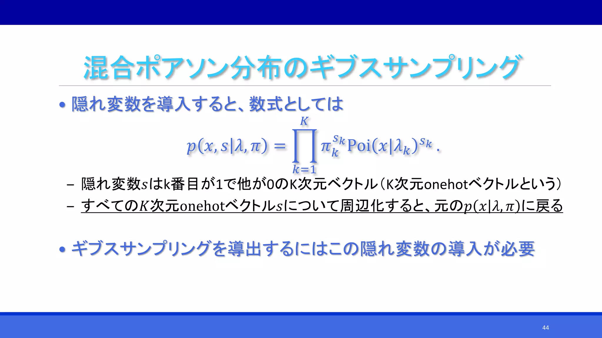 混合ポアソン分布のギブスサンプリング
• 隠れ変数を導入すると、数式としては
𝑝 𝑥, 𝑠 𝜆, 𝜋 =
𝑘=1
𝐾
𝜋 𝑘
𝑠 𝑘
Poi 𝑥|𝜆 𝑘
𝑠 𝑘 .
‒ 隠れ変数𝑠はk番目が1で他が0のK次元ベクトル（K次元onehotベクトルという）
‒ すべての𝐾次元onehotベクトル𝑠について周辺化すると、元の𝑝 𝑥 𝜆, 𝜋 に戻る
• ギブスサンプリングを導出するにはこの隠れ変数の導入が必要
44
 