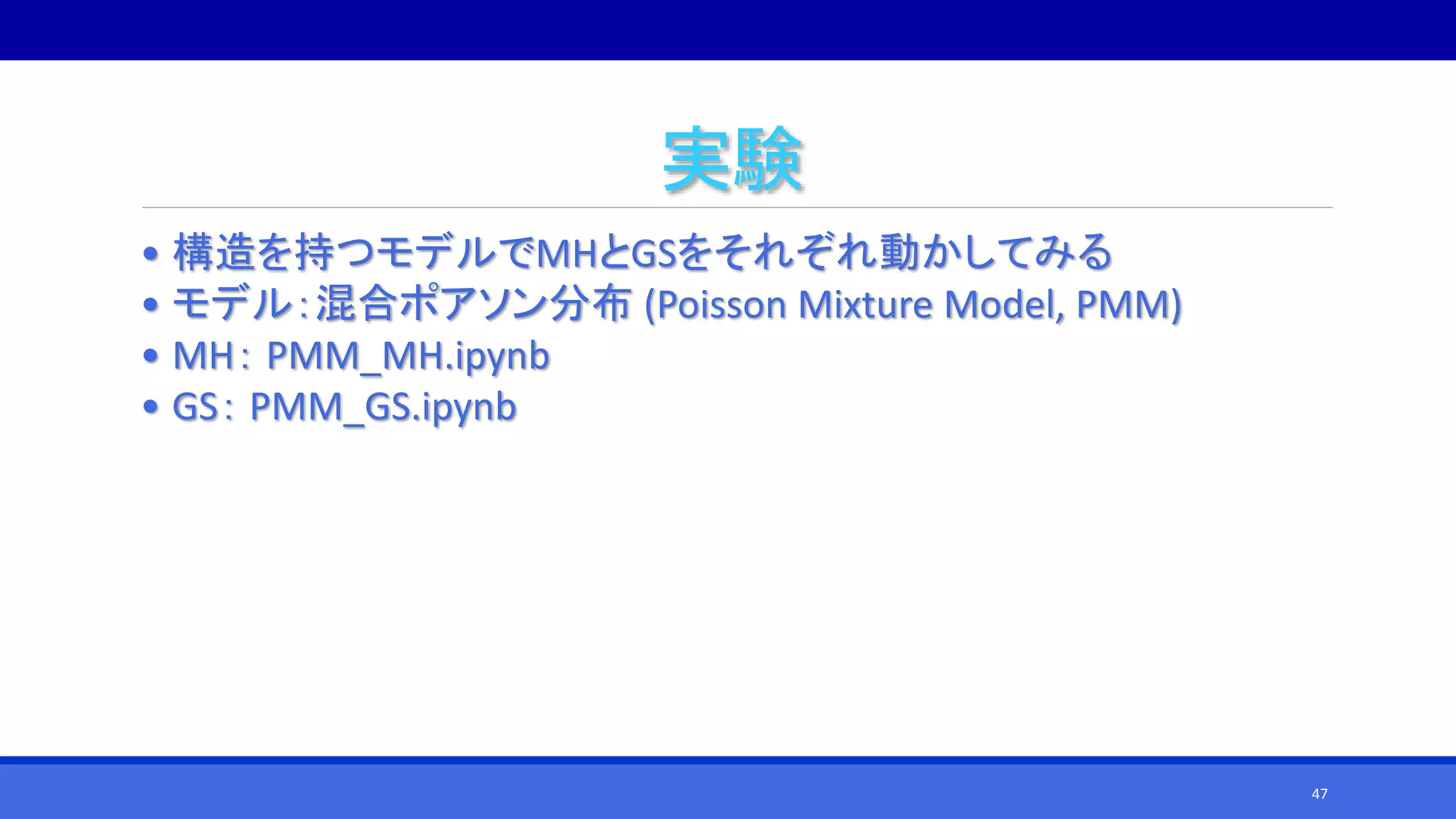 実験
• 構造を持つモデルでMHとGSをそれぞれ動かしてみる
• モデル：混合ポアソン分布 (Poisson Mixture Model, PMM)
• MH： PMM_MH.ipynb
• GS： PMM_GS.ipynb
47
 