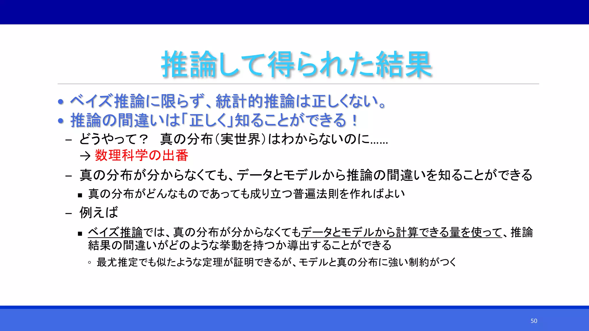 推論して得られた結果
• ベイズ推論に限らず、統計的推論は正しくない。
• 推論の間違いは「正しく」知ることができる！
‒ どうやって？ 真の分布（実世界）はわからないのに……
→ 数理科学の出番
‒ 真の分布が分からなくても、データとモデルから推論の間違いを知ることができる
 真の分布がどんなものであっても成り立つ普遍法則を作ればよい
‒ 例えば
 ベイズ推論では、真の分布が分からなくてもデータとモデルから計算できる量を使って、推論
結果の間違いがどのような挙動を持つか導出することができる
◦ 最尤推定でも似たような定理が証明できるが、モデルと真の分布に強い制約がつく
50
 