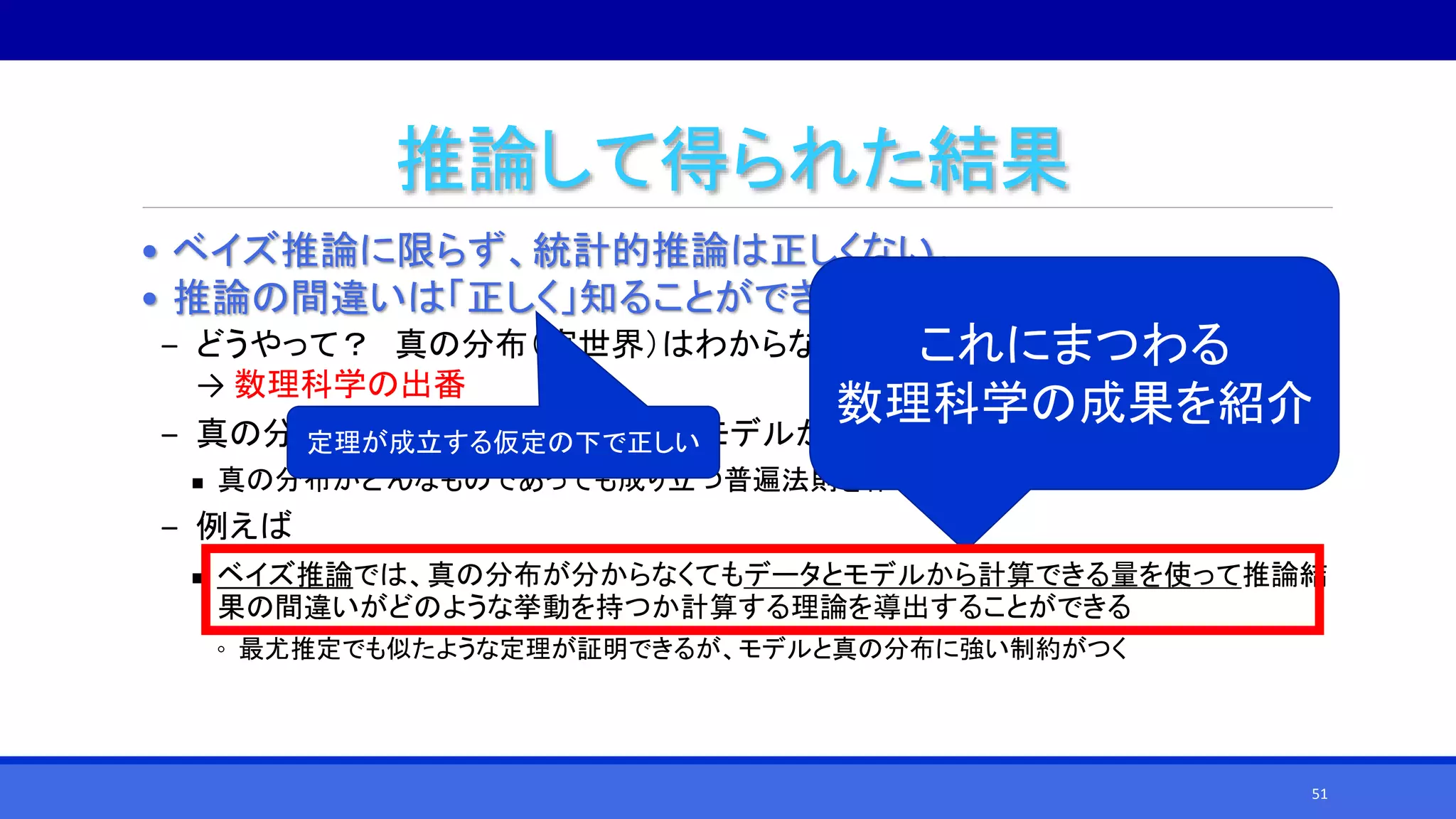 推論して得られた結果
• ベイズ推論に限らず、統計的推論は正しくない。
• 推論の間違いは「正しく」知ることができる！
‒ どうやって？ 真の分布（実世界）はわからないのに……
→ 数理科学の出番
‒ 真の分布が分からなくても、データとモデルから推論の間違いを知ることができる
 真の分布がどんなものであっても成り立つ普遍法則を作ればよい
‒ 例えば
 ベイズ推論では、真の分布が分からなくてもデータとモデルから計算できる量を使って推論結
果の間違いがどのような挙動を持つか計算する理論を導出することができる
◦ 最尤推定でも似たような定理が証明できるが、モデルと真の分布に強い制約がつく
これにまつわる
数理科学の成果を紹介
定理が成立する仮定の下で正しい
51
 