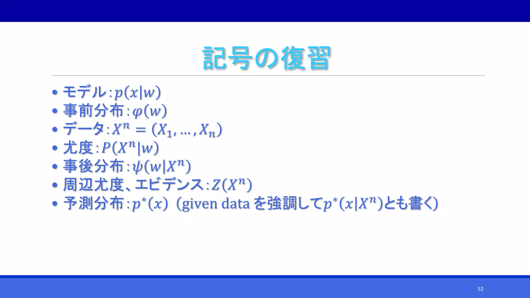 記号の復習
• モデル：𝑝 𝑥 𝑤
• 事前分布：𝜑 𝑤
• データ：𝑋 𝑛
= 𝑋1, … , 𝑋 𝑛
• 尤度：𝑃 𝑋 𝑛
|𝑤
• 事後分布：𝜓 𝑤 𝑋 𝑛
• 周辺尤度、エビデンス：𝑍 𝑋 𝑛
• 予測分布：𝑝∗
𝑥 given data を強調して𝑝∗
𝑥 𝑋 𝑛
とも書く
52
 