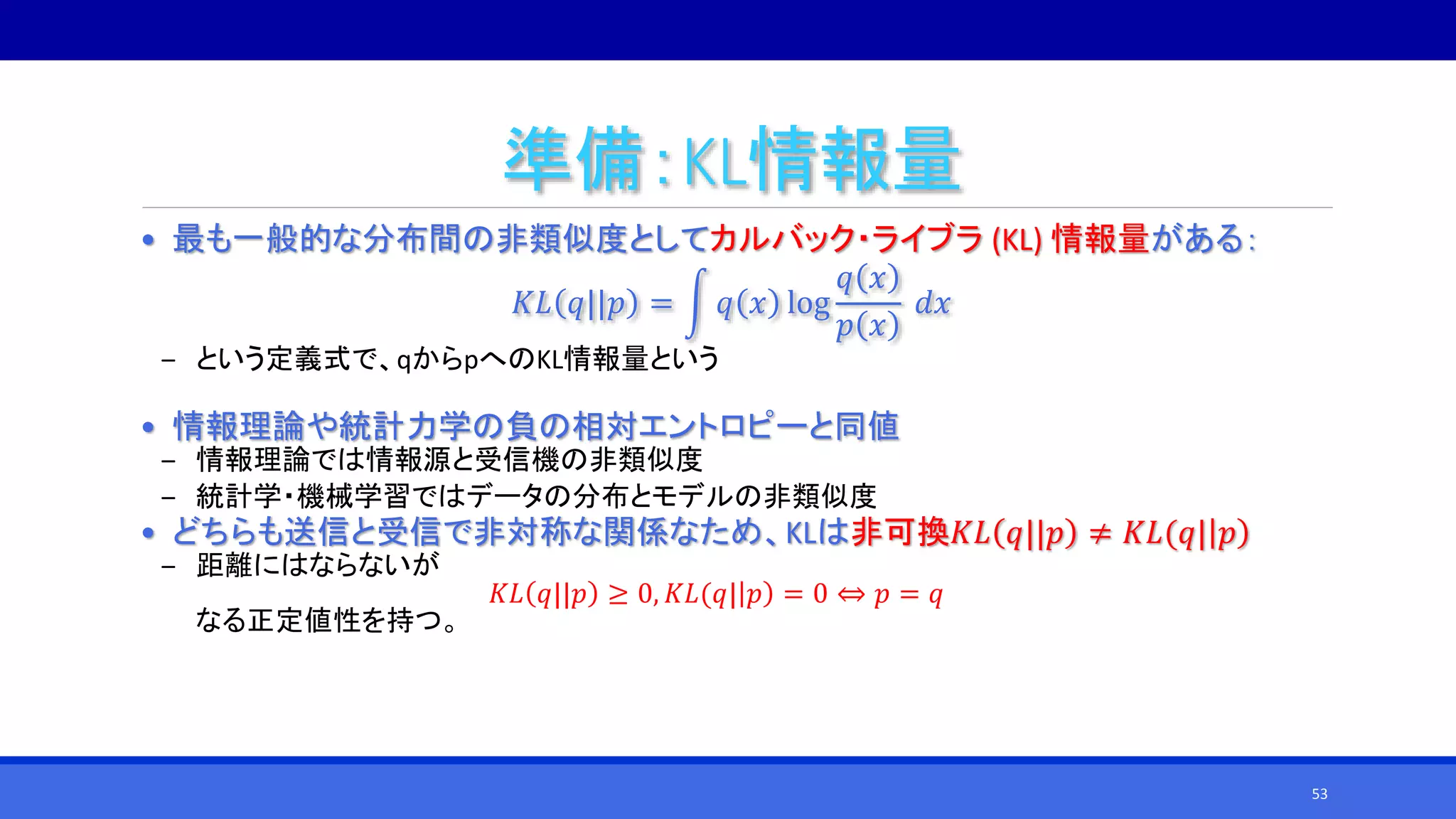 準備：KL情報量
• 最も一般的な分布間の非類似度としてカルバック・ライブラ (KL) 情報量がある：
𝐾𝐿 𝑞||𝑝 = 𝑞 𝑥 log
𝑞 𝑥
𝑝 𝑥
𝑑𝑥
‒ という定義式で、qからpへのKL情報量という
• 情報理論や統計力学の負の相対エントロピーと同値
‒ 情報理論では情報源と受信機の非類似度
‒ 統計学・機械学習ではデータの分布とモデルの非類似度
• どちらも送信と受信で非対称な関係なため、KLは非可換𝐾𝐿 𝑞||𝑝 ≠ 𝐾𝐿(𝑞| 𝑝
‒ 距離にはならないが
𝐾𝐿 𝑞||𝑝 ≥ 0, 𝐾𝐿(𝑞| 𝑝 = 0 ⇔ 𝑝 = 𝑞
なる正定値性を持つ。
53
 