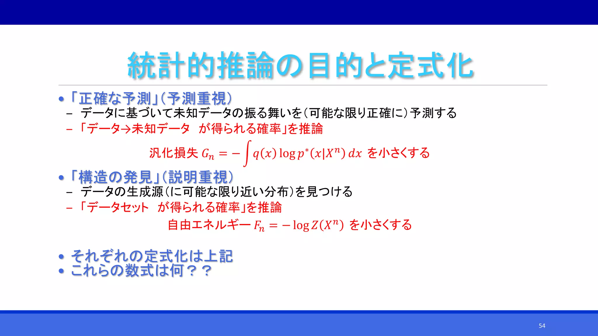 統計的推論の目的と定式化
• 「正確な予測」（予測重視）
‒ データに基づいて未知データの振る舞いを（可能な限り正確に）予測する
‒ 「データ→未知データ が得られる確率」を推論
汎化損失 𝐺 𝑛 = − 𝑞 𝑥 log 𝑝∗ 𝑥|𝑋 𝑛 𝑑𝑥 を小さくする
• 「構造の発見」（説明重視）
‒ データの生成源（に可能な限り近い分布）を見つける
‒ 「データセット が得られる確率」を推論
自由エネルギー 𝐹𝑛 = − log 𝑍 𝑋 𝑛 を小さくする
• それぞれの定式化は上記
• これらの数式は何？？
54
 