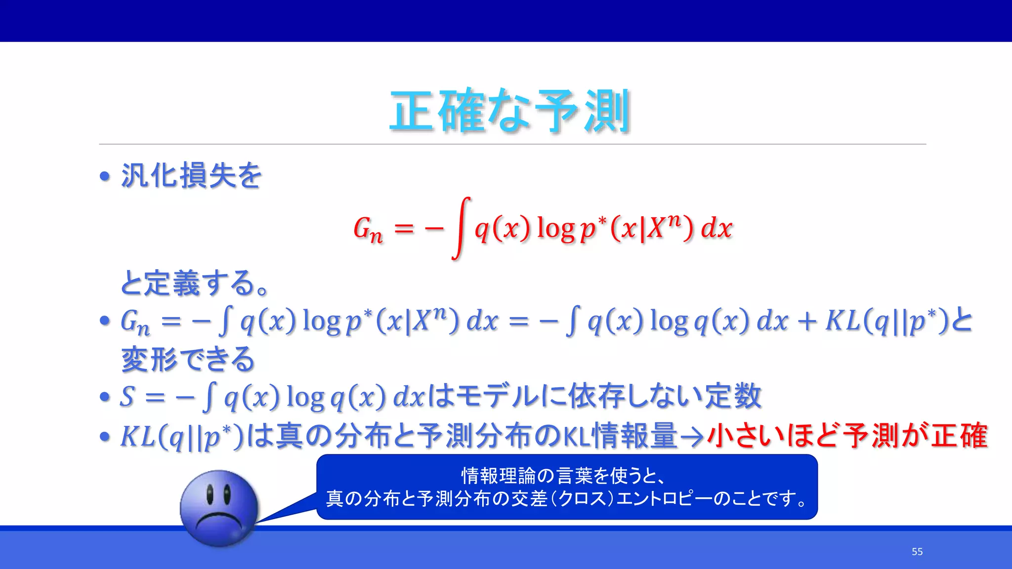 正確な予測
• 汎化損失を
𝐺 𝑛 = − 𝑞 𝑥 log 𝑝∗ 𝑥|𝑋 𝑛 𝑑𝑥
と定義する。
• 𝐺 𝑛 = − ∫ 𝑞 𝑥 log 𝑝∗ 𝑥|𝑋 𝑛 𝑑𝑥 = − ∫ 𝑞 𝑥 log 𝑞 𝑥 𝑑𝑥 + 𝐾𝐿 𝑞||𝑝∗ と
変形できる
• 𝑆 = − ∫ 𝑞 𝑥 log 𝑞 𝑥 𝑑𝑥はモデルに依存しない定数
• 𝐾𝐿 𝑞||𝑝∗
は真の分布と予測分布のKL情報量→小さいほど予測が正確
情報理論の言葉を使うと、
真の分布と予測分布の交差（クロス）エントロピーのことです。
55
 