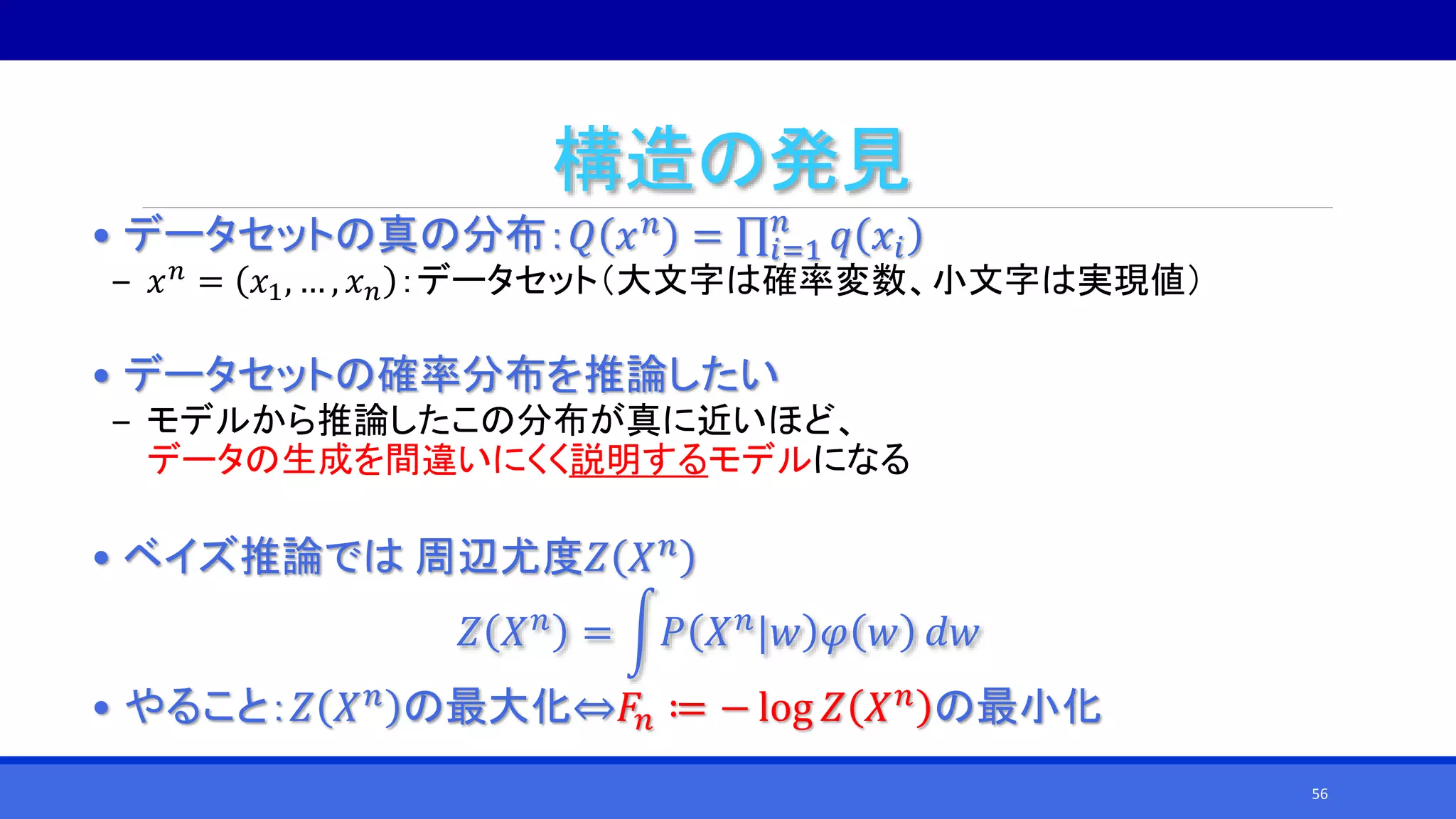 構造の発見
• データセットの真の分布：𝑄 𝑥 𝑛 = 𝑖=1
𝑛
𝑞 𝑥𝑖
‒ 𝑥 𝑛 = 𝑥1, … , 𝑥 𝑛 ：データセット（大文字は確率変数、小文字は実現値）
• データセットの確率分布を推論したい
‒ モデルから推論したこの分布が真に近いほど、
データの生成を間違いにくく説明するモデルになる
• ベイズ推論では 周辺尤度𝑍 𝑋 𝑛
𝑍 𝑋 𝑛
= 𝑃 𝑋 𝑛
|𝑤 𝜑 𝑤 𝑑𝑤
• やること：𝑍 𝑋 𝑛 の最大化⇔𝐹𝑛 ≔ − log 𝑍 𝑋 𝑛 の最小化
56
 